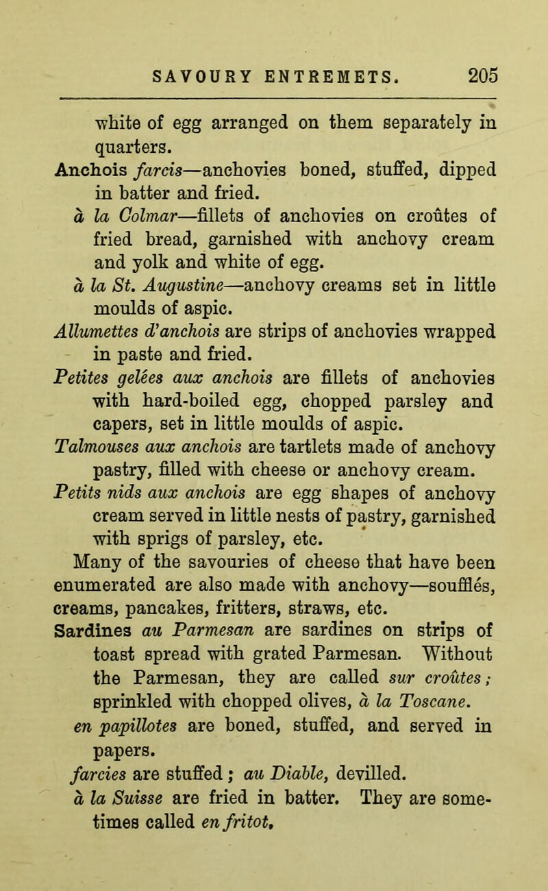 white of egg arranged on them separately in quarters. Anchois farcis—anchovies boned, stuffed, dipped in batter and fried. d la Colmar—fillets of anchovies on croutes of fried bread, garnished with anchovy cream and yolk and white of egg. a la St. Augustine—anchovy creams set in little moulds of aspic. Allumettes d’anchois are strips of anchovies wrapped in paste and fried. Petites gelees aux anchois are fillets of anchovies with hard-boiled egg, chopped parsley and capers, set in little moulds of aspic. Talmouses aux anchois are tartlets made of anchovy pastry, filled with cheese or anchovy cream. Petits nids aux anchois are egg shapes of anchovy cream served in little nests of pastry, garnished with sprigs of parsley, etc. Many of the savouries of cheese that have been enumerated are also made with anchovy—souffles, creams, pancakes, fritters, straws, etc. Sardines au Parmesan are sardines on strips of toast spread with grated Parmesan. Without the Parmesan, they are called sur croutes; sprinkled with chopped olives, a la Toscane. en papillotes are boned, stuffed, and served in papers. farcies are stuffed ; au Diable, devilled. d la Suisse are fried in batter. They are some- times called enfritot.