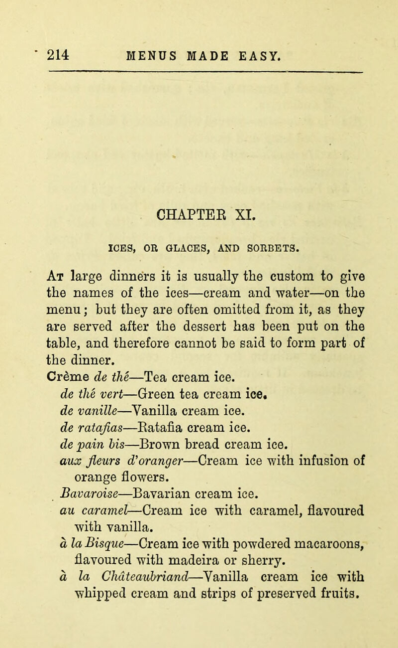 CHAPTER XI. ICES, OR GLACES, AND SORBETS. At large dinners it is usually the custom to give the names of the ices—cream and water—on the menu; but they are often omitted from it, as they are served after the dessert has been put on the table, and therefore cannot be said to form part of the dinner. Creme de the—Tea cream ice. de the vert—Green tea cream ice, de vanille—Vanilla cream ice. de ratafias—Ratafia cream ice. de pain his—Brown bread cream ice. aux fieurs d’oranger—Cream ice with infusion of orange flowers. Bavaroise—Bavarian cream ice. au caramel—Cream ice with caramel, flavoured with vanilla. a la Bisque—Cream ice with powdered macaroons, flavoured with madeira or sherry. a la Chateaubriand—Vanilla cream ice with whipped cream and strips of preserved fruits.