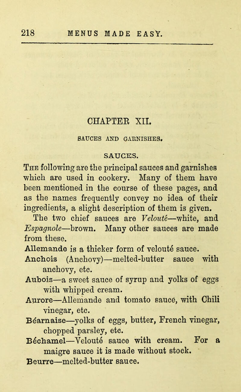 CHAPTER XII. SAUCES AND GARNISHES. SAUCES. The following are the principal sauces and garnishes which are used in cookery. Many of them have been mentioned in the course of these pages, and as the names frequently convey no idea of their ingredients, a slight description of them is given. The two chief sauces are Veloute—white, and Espagnole—brown. Many other sauces are made from these. Allemande is a thicker form of veloute sauce. Anchois (Anchovy)—melted-butter sauce with anchovy, etc. Aubois—a sweet sauce of syrup and yolks of eggs with whipped cream. Aurore—Allemande and tomato sauce, with Chili vinegar, etc. Bdarnaise—yolks of eggs, butter, French vinegar, chopped parsley, etc. Bechamel—Veloute sauce with cream. For a maigre sauce it is made without stock. Beurre—melted-butter sauce.