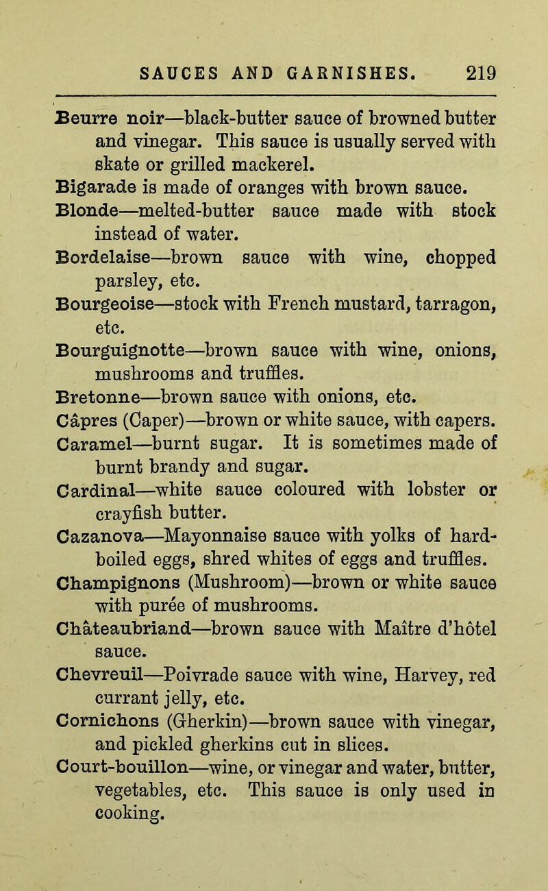 Beurre noir—black-butter sauce of browned butter and vinegar. This sauce is usually served with skate or grilled mackerel. Bigarade is made of oranges with brown sauce. Blonde—melted-butter sauce made with stock instead of water. Bordelaise—brown sauce with wine, chopped parsley, etc. Bourgeoise—stock with French mustard, tarragon, etc. Bourguignotte—brown sauce with wine, onions, mushrooms and truffles. Bretonne—brown sauce with onions, etc. Capres (Caper)—brown or white sauce, with capers. Caramel—burnt sugar. It is sometimes made of burnt brandy and sugar. Cardinal—white sauce coloured with lobster or crayfish butter. Cazanova—Mayonnaise sauce with yolks of hard- boiled eggs, shred whites of eggs and truffles. Champignons (Mushroom)—brown or white sauce with puree of mushrooms. Chateaubriand—brown sauce with Maitre d’hotel sauce. Chevreuil—Poivrade sauce with wine, Harvey, red currant jelly, etc. Cornichons (Gherkin)—brown sauce with vinegar, and pickled gherkins cut in slices. Court-bouillon—wine, or vinegar and water, butter, vegetables, etc. This sauce is only used in cooking.