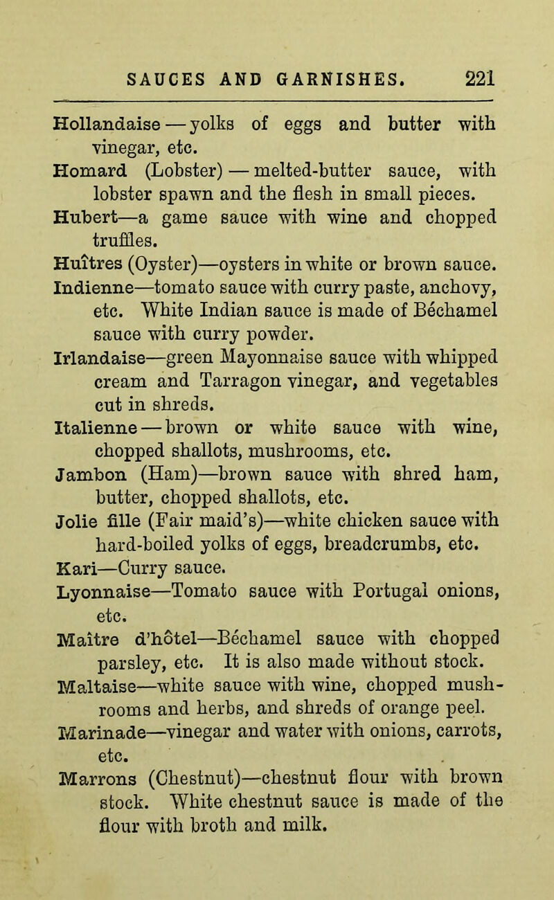 Hollandaise—yolks of eggs and butter with vinegar, etc. Homard (Lobster) — melted-butter sauce, with lobster spawn and the flesh in small pieces. Hubert—a game sauce with wine and chopped truffles. Huitres (Oyster)—oysters in white or brown sauce. Indienne—tomato sauce with curry paste, anchovy, etc. White Indian sauce is made of Bechamel sauce with curry powder. Irlandaise—green Mayonnaise sauce with whipped cream and Tarragon vinegar, and vegetables cut in shreds. Italienne — brown or white sauce with wine, chopped shallots, mushrooms, etc. Jambon (Ham)—brown sauce with shred ham, butter, chopped shallots, etc. Jolie fille (Fair maid’s)—white chicken sauce with hard-boiled yolks of eggs, breadcrumbs, etc. Kari—Curry sauce. Lyonnaise—Tomato sauce with Portugal onions, etc. Maitre d’hotel—Bechamel sauce with chopped parsley, etc. It is also made without stock. Maltaise—white sauce with wine, chopped mush- rooms and herbs, and shreds of orange peel. Marinade—vinegar and water with onions, carrots, etc. Marrons (Chestnut)—chestnut flour with brown stock. White chestnut sauce is made of the flour with broth and milk.