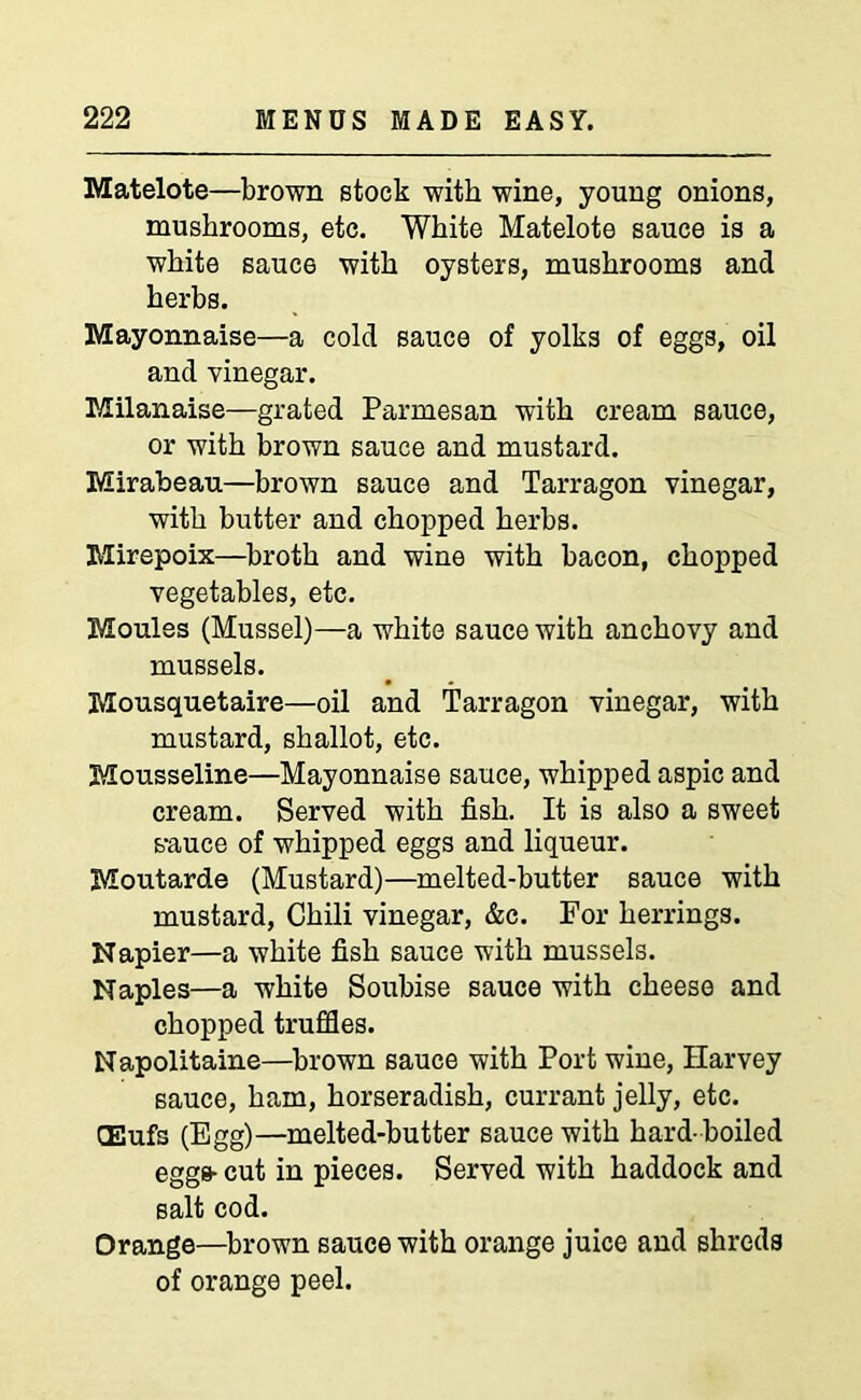 Matelote—brown stock with wine, young onions, mushrooms, etc. White Matelote sauce is a white sauce with oysters, mushrooms and herbs. Mayonnaise—a cold sauce of yolks of eggs, oil and vinegar. Milanaise—grated Parmesan with cream sauce, or with brown sauce and mustard. Mirabeau—brown sauce and Tarragon vinegar, with butter and chopped herbs. Mirepoix—broth and wine with bacon, chopped vegetables, etc. Monies (Mussel)—a white sauce with anchovy and mussels. Mousquetaire—oil and Tarragon vinegar, with mustard, shallot, etc. Mousseline—Mayonnaise sauce, whipped aspic and cream. Served with fish. It is also a sweet s-auce of whipped eggs and liqueur. Moutarde (Mustard)—melted-butter sauce with mustard, Chili vinegar, &c. For herrings. Napier—a white fish sauce with mussels. Naples—a white Soubise sauce with cheese and chopped truffles. Napolitaine—brown sauce with Port wine, Harvey sauce, ham, horseradish, currant jelly, etc. CEufs (Egg)—melted-butter sauce with hard-boiled eggs- cut in pieces. Served with haddock and salt cod. Orange—brown sauce with orange juice and shreds of orange peel.