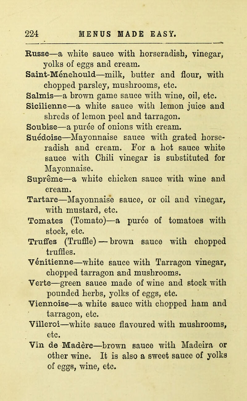 Russe—a -white sauce with horseradish, vinegar, yolks of eggs and cream. Saint-Menehould—milk, butter and flour, with chopped parsley, mushrooms, etc. Salmis—a brown game sauce with wine, oil, etc. Sieilienne—a white sauce with lemon juice and shreds of lemon peel and tarragon. Soubise—a puree of onions with cream. Suedoise—Mayonnaise sauce with grated horse- radish and cream. For a hot sauce white sauce with Chili vinegar is substituted for Mayonnaise. Supreme—a white chicken sauce with wine and cream. Tartare—Mayonnaise sauce, or oil and vinegar, with mustard, etc. Tomates (Tomato)—a puree of tomatoes with stock, etc. TrufFes (Truffle) — brown sauce with chopped truffles. Venitienne—white sauce with Tarragon vinegar, chopped tarragon and mushrooms. Verte—green sauce made of wine and stock with pounded herbs, yolks of eggs, etc. Viennoise—a white sauce with chopped ham and tarragon, etc. Villeroi—white sauce flavoured with mushrooms, etc. Vin de Madere—brown sauce with Madeira or other wine. It is also a sweet sauce of yolks of eggs, wine, etc.