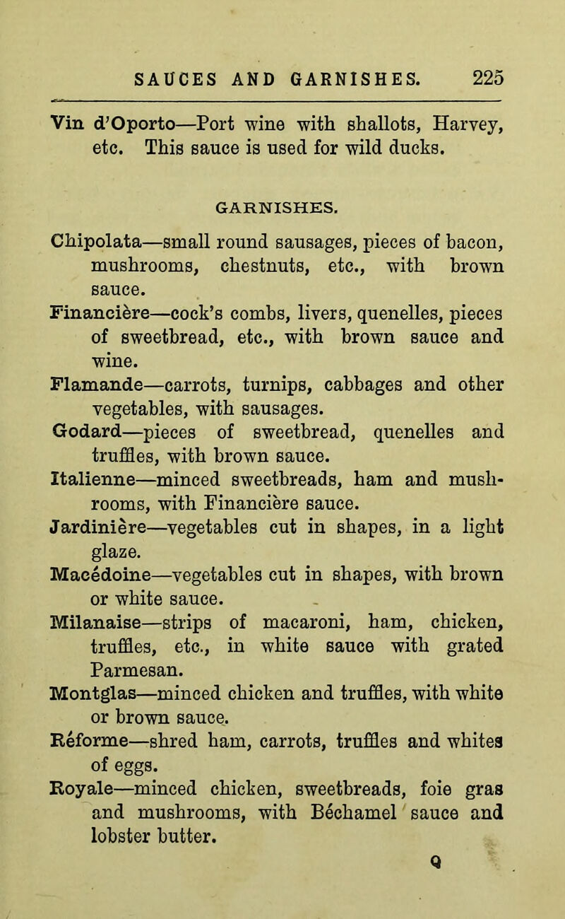 Vin d’Oporto—Port wine with shallots, Harvey, etc. This sauce is used for wild ducks. GARNISHES. Chipolata—small round sausages, pieces of bacon, mushrooms, chestnuts, etc., with brown sauce. Financiere—cock’s combs, livers, quenelles, pieces of sweetbread, etc., with brown sauce and wine. Flamande—carrots, turnips, cabbages and other vegetables, with sausages. Godard—pieces of sweetbread, quenelles and truffles, with brown sauce. Italienne—minced sweetbreads, ham and mush- rooms, with Financiere sauce. Jardiniere—vegetables cut in shapes, in a light glaze. Macedoine—vegetables cut in shapes, with brown or white sauce. Milanaise—strips of macaroni, ham, chicken, truffles, etc., in white sauce with grated Parmesan. Montglas—minced chicken and truffles, with white or brown sauce. Reforme—shred ham, carrots, truffles and whites of eggs. Royale—minced chicken, sweetbreads, foie gras and mushrooms, with Bechamel sauce and lobster butter. Q