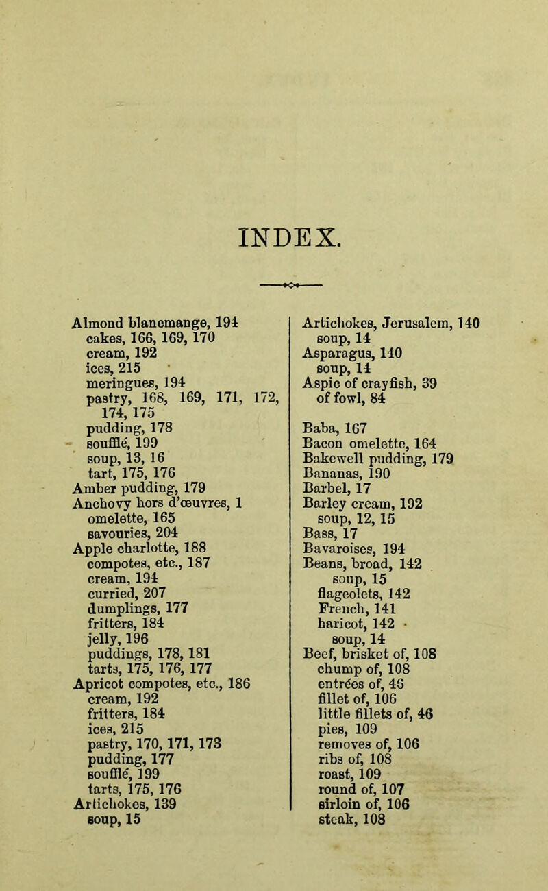 INDEX, Almond blancmange, 194 cakes, 166, 169, 170 cream, 192 ices, 215 meringues, 194 pastry, 168, 169, 171, 172, 174, 175 pudding, 178 souffle', 199 soup, 13, 16 tart, 175, 176 Amber pudding, 179 Anchovy hors d’oeuvres, 1 omelette, 165 savouries, 204 Apple charlotte, 188 compotes, etc., 187 cream, 194 curried, 207 dumplings, 177 fritters, 184 jelly, 196 puddings, 178,181 tarts, 175, 176, 177 Apricot compotes, etc., 186 cream, 192 fritters, 184 ices, 215 pastry, 170,171,173 pudding, 177 souffle, 199 tarts, 175, 176 Artichokes, 139 Artichokes, Jerusalem, 140 soup, 14 Asparagus, 140 soup, 14 Aspic of crayfish, 39 of fowl, 84 Baba, 167 Bacon omelette, 164 Bakcwell pudding, 179 Bananas, 190 Barbel, 17 Barley cream, 192 soup, 12, 15 Bass, 17 Bavaroises, 194 Beans, broad, 142 soup, 15 flageolets, 142 French, 141 haricot, 142 • soup, 14 Beef, brisket of, 108 chump of, 108 entries of, 46 fillet of, 106 little fillets of, 46 pies, 109 removes of, 106 ribs of, 108 roast, 109 round of, 107 sirloin of, 106