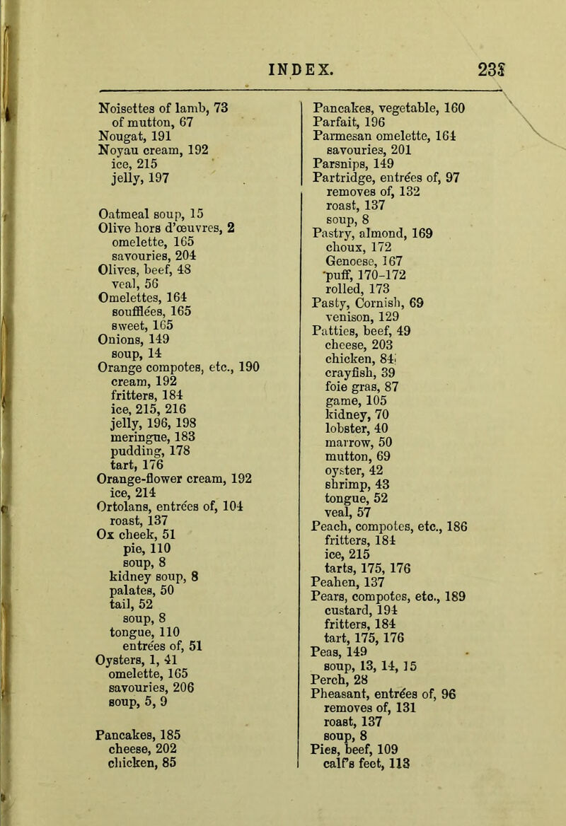 Noisettes of lamb, 73 of mutton, 67 Nougat, 191 Noyau cream, 192 ice, 215 jelly, 197 Oatmeal soup, 15 Olive hors d’ceuvres, 2 omelette, 165 savouries, 204 Olives, beef, 48 veal, 56 Omelettes, 164 soufflees, 165 sweet, 165 Onions, 149 soup, 14 Orange compotes, etc., 190 cream, 192 fritters, 184 ice, 215, 216 jelly, 196,198 meringue, 183 pudding, 178 tart, 176 Orange-flower cream, 192 ice, 214 Ortolans, entrees of, 104 roast, 137 Ox cheek, 51 pie, 110 soup, 8 kidney soup, 8 palates, 50 tail, 52 soup, 8 tongue, 110 entre'es of, 51 Oysters, 1, 41 omelette, 165 savouries, 206 soup, 5, 9 Pancakes, 185 cheese, 202 chicken, 85 Pancakes, vegetable, 160 Parfait, 196 Parmesan omelette, 164 savouries, 201 Parsnips, 149 Partridge, entrees of, 97 removes of, 132 roast, 137 soup, 8 Pastry, almond, 169 choux, 172 Genoese, 167 •puff, 170-172 rolled, 173 Pasty, Cornish, 69 venison, 129 Patties, beef, 49 cheese, 203 chicken, 84i crayfish, 39 foie gras, 87 game, 105 kidney, 70 lobster, 40 marrow, 50 mutton, 69 oyster, 42 shrimp, 43 tongue, 52 veal, 57 Peach, compotes, etc., 186 fritters, 184 ice, 215 tarts, 175, 176 Peahen, 137 Pears, compotes, etc., 189 custard, 194 fritters, 184 tart, 175,176 Peas, 149 soup, 13, 14, 15 Perch, 28 Pheasant, entries of, 96 removes of, 131 roast, 137 soup, 8 Pies, beef, 109 calfs feet, 113