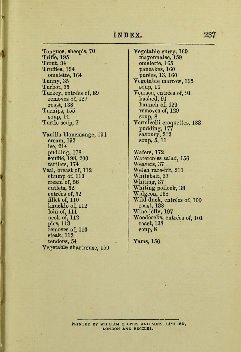 Tongues, sheep’s, 70 Trifle, 195 Trout, 34 Truffles, 154 omelette, 164 Tunny, 35 Turbot, 35 Turkey, entrees of, 89 removes of, 127 roast, 138 Turnips, 155 soup, 14 Turtle soup, 7 Vanilla blancmange, 194 cream, 192 ice, 214 pudding, 178 souffle, 198, 200 tartlets, 174 Veal, breast of, 112 chump of, 110 cream of, 56 cutlets, 52 entrees of, 52 fillet of, 110 knuckle of, 112 loin of, 111 neck of, 112 pies, 113 removes of, 110 steak, 112 tendons, 54 Vegetable chartreuse, 159 Vegetable curry, 160 mayonnaise, 159 omelette, 165 pancakes, 160 purees, 13, 160 Vegetable marrow, 155 soup, 14 Venison, entrees of, 91 hashed, 91 haunch of, 129 removes of, 129 soup, 8 Vermicelli croquettes, 183 pudding, 177 savoury, 212 soup, 5, 11 Wafers, 172 Watercress salad, 156 Weavers, 37 Welsh rare-bit, 210 Whitebait, 37 Whiting, 37 Whiting pollock, 38 Widgeon, 138 Wild duck, entre'es of, 100 roast, 138 Wine jelly, 197 Woodcocks, entrees of, 101 roast, 138 soup, 8 Yams, 156 Printed by william clowes and sons, limited, LONDON AND BECCLES.