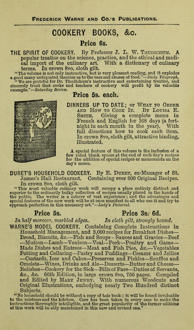 COOKERY BOOKS, &c. Price 6s. THE SPIRIT OF COOKERY. By Professor J. L. W. Thudichum. A popular treatise on the science, practice, and the ethical and medi- cal import of the culinary art. With a dictionary of culinary terms. In crown 8vo, cloth gilt. “ The volume Is not only instructive, but is very pleasant reading, and it explodes a good many antiquated theories as to the uses and abuses of food.”—Daily Telegraph. “ We are grateful for Dr. Thudichum's instructive and entertaining treatise, and sincerely trust that cooks and teachers of cookery will profit by its valuable example.”—Saturday Review. Price 5s. each. DINNERS UP TO DATE; or What to Order and How to Cook It. By Louisa E. Smith. Giving a complete menu in French and English for 168 days (a fort- night in each month in the year). With full directions how to cook each item. In crown 8vo, cloth gilt, attractive binding, illustrated. A special feature of this volume is the inclusion of a few ruled blank spaces at the end of each day’s recipes for the addition of special recipes or memoranda on the day’s menu. DURET’S HOUSEHOLD COOKERY. By E. Dueet, ex-Manager of St. James’s Hall Restaurant. Containing over 800 Original Recipes. In crown 8vo, cloth gilt. “ This most valuable culinary work will occupy a place entirely distinct and superior to the ordinarily bulky collection of recipes usually placed in the hands of the public. The writer is a caterer of vast experience; and the advantages and special features of the new work will be at once manifest to all who use it and try to approach perfection in this necessary art.”—Lady’s Pictorial. Price 5s. Price 3s.- 6d. In half morocco, marbled edges. In cloth gilt, strongly bound. WARNE’S MODEL COOKERY. Containing Complete Instructions in Household Management, and 3,000 recipes for Breakfast Dishes— Bread, Biscuits, &c.-—Fish and Soups — Sauces and Gravies—Beef —Mutton—Lamb—Venison—Veal—Pork—Poultry and Game— Made Dishes and Entrees—Meat and Fish Pies, &c.—Vegetables Potting and Collaring—Pastry and Puddings—Creams and Jellies —Custards, Ices and Cakes—Preserves and Pickles—Souffles and Omelets—Wines, Drinks and Ale—Desserts—Butter and Cheese— Relishes—Cookery for the Sick—Bills of Fare—Duties of Servants, &c., &c. 66th Edition, in large crown 8vo, 760 pages. Compiled and Edited by Mary Jewry. With numerous Woodcuts and Original Illustrations, embodying nearly Two Hundred distinct Subjects. “No household should be without a copy of tnis book ; it will be found invaluable to the mistress and the kitchen. Care has been taken in every case to make the instructions thoroughly intelligible, and the great popularity of the former editions of this work will be ably maintained in this new and revised one.