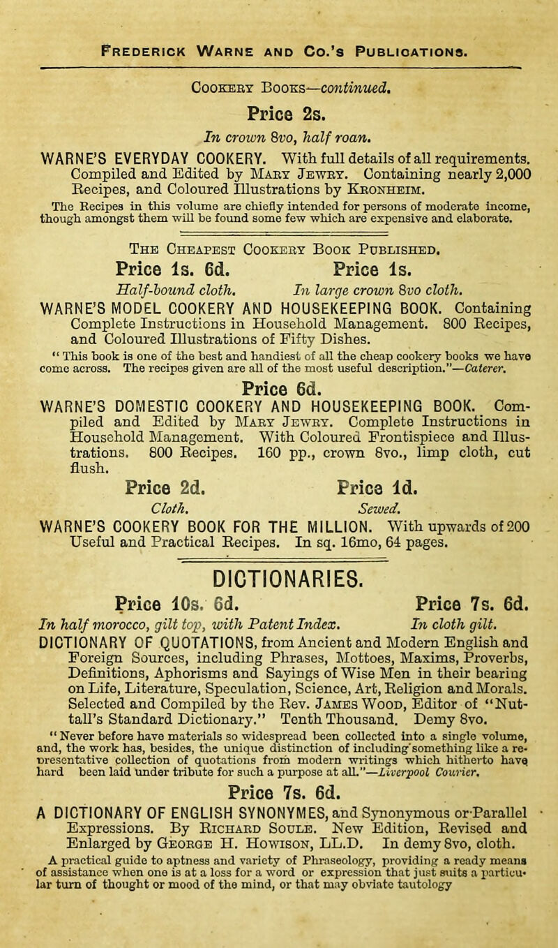 Cookery Books—continued. Price 2s. In crown 8vo, half roan. WARNE’S EVERYDAY COOKERY. With full details of all requirements. Compiled and Edited by Maky Jewry. Containing nearly 2,000 Recipes, and Coloured Illustrations by Kronheim. The Recipes in this volume are chiefly intended for persons of moderate income, though amongst them will be found some few which are expensive and elaborate. The Cheapest Cookeby Book Published. Price Is. Cd. Price Is. Half-hound cloth. In large crown 8vo cloth. WARNE’S MODEL COOKERY AND HOUSEKEEPING BOOK. Containing Complete Instructions in Household Management. 800 Recipes, and Coloured Illustrations of Fifty Dishes. “ This hook is one of the best and handiest of all the cheap cookery books we have come across. The recipes given are all of the most useful description.—Caterer. Price 6d. WARNE’S DOMESTIC COOKERY AND HOUSEKEEPING BOOK. Com- piled and Edited by Mary Jewry. Complete Instructions in Household Management. With Coloured Frontispiece and Illus- trations. 800 Recipes. 160 pp., crown 8vo., limp cloth, cut flush. Price 2d. Price Id. Cloth. Sewed. WARNE’S COOKERY BOOK FOR THE MILLION. With upwards of 200 Useful and Practical Recipes. In sq. 16mo, 64 pages. DICTIONARIES. Price 10s. 6d. Price 7s. 6d. In half morocco, gilt top, with Patent Index. In cloth gilt. DICTIONARY OF QUOTATIONS, from Ancient and Modern English and Foreign Sources, including Phrases, Mottoes, Maxims, Proverbs, Definitions, Aphorisms and Sayings of Wise Men in their bearing on Life, Literature, Speculation, Science, Art, Religion and Morals. Selected and Compiled by the Rev. James Wood, Editor of “Nut- tail’s Standard Dictionary.” Tenth Thousand. Demy 8vo. “ Never before have materials so widespread been collected into a single volume, and, the work has, besides, the unique distinction of including'something like a re- nresentative collection of quotations from modern writings which hitherto havej hard been laid under tribute for such a purpose at all.—Liverpool Courier. Price 7s. 6d. A DICTIONARY OF ENGLISH SYNONYMES, and Synonymous or-Parallel Expressions. By Richard Soule. New Edition, Revised and Enlarged by George H. Howison, LL.D. In demy 8vo, cloth. A practical guide to aptness and variety of Phraseology, providing a ready means of assistance when one is at a loss for a word or expression that just suits a particu- lar turn of thought or mood of the mind, or that may obviate tautology