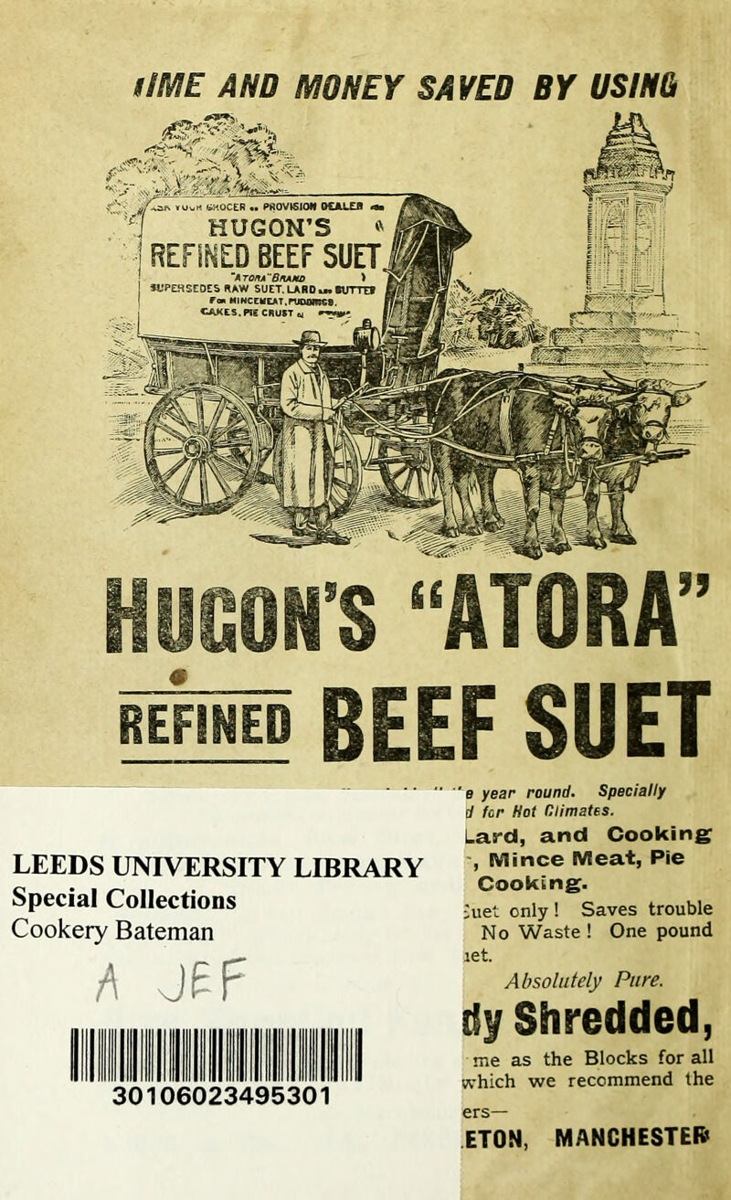 lIME AND MONEY SAVED BY USM B2SftS tiMOCER .. PROVISION O£ALE0 j HUGON’S » j REFINED BEEF SUET. ~A TOltA BflAMD > SUPERSEDES RAW SUET. LARD u. tUTTEf Ttm MINCEMEAT,rUODmC®. CAKES. Pig CRUST w HUGON’S “ATORA” REFINED BEEF SUET LEEDS UNIVERSITY LIBRARY Special Collections Cookery Bateman h J£F 30106023495301 'e year round. Specially d for Hot Climates. Las-d, and Cooking , Mince Meat, Pie Cooking. met only ! Saves trouble No Waste! One pound iet. Absolutely Pure. tiy Shredded, me as the Blocks for all which we recommend the ers— ETON, MANCHESTER