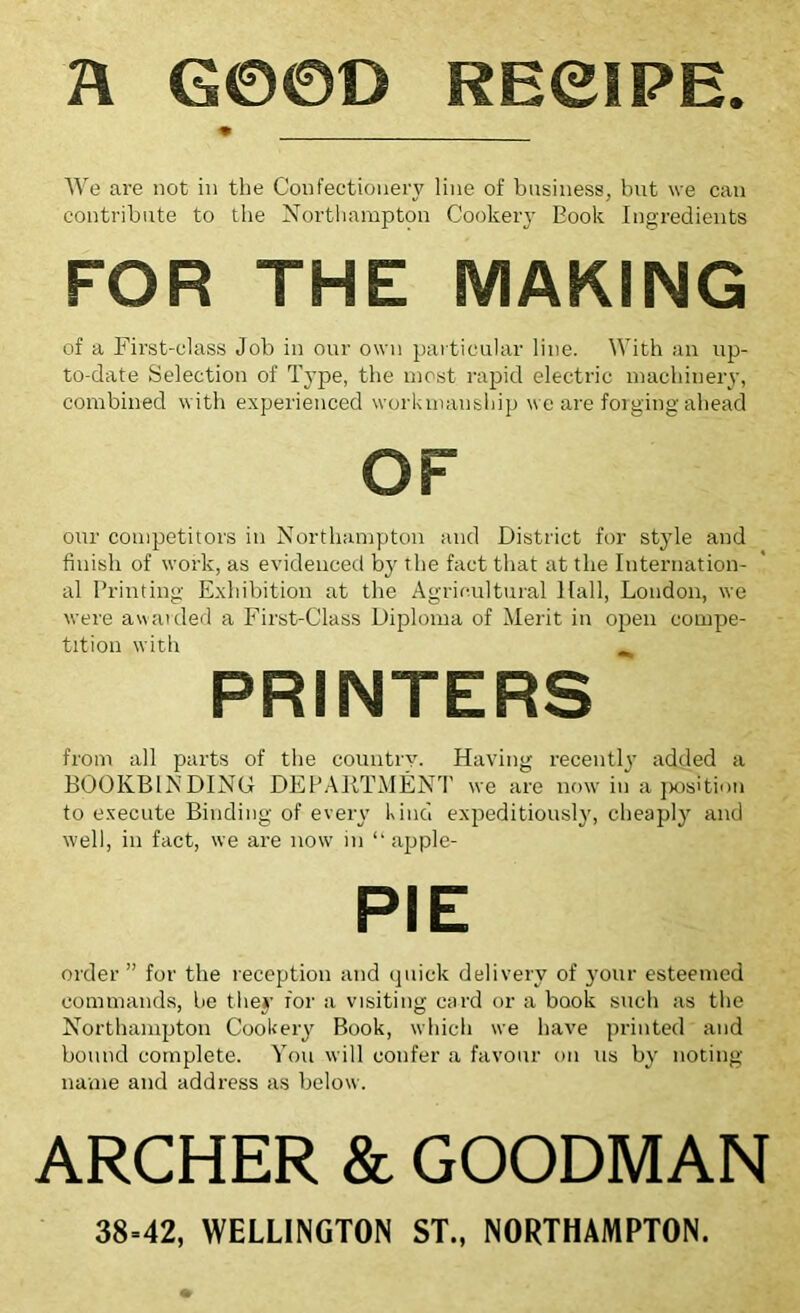 R G00D REeiPE. • We are not in the Confectionery line of business, bnt we can contribute to the Northampton Cookeiy Eook Ingredients FOR THE MAKING of a First-class Job in our own particular line. With an up- to-date Selection of Type, the most rapid electric machinery, combined with experienced workmanship we are forging ahead OF our competitors in Northampton and District for style and finish of work, as evidenced by the fact that at the Internation- al Printing Exhibition at the Agricultural Hall, London, we were awarded a First-Class Diploma of Merit in open compe- tition with ^ PRINTERS from all parts of the country. Having recently added a BOOKBINDING DEPA11TMENT we are now in a position to execute Binding of every kind expeditiously, cheaply and well, in fact, we are now in “ apple- PIE order ” for the reception and quick delivery of your esteemed commands, be they for a visiting card or a book such as the Northampton Cookery Book, which we have printed and bound complete. You will confer a favour on us by noting name and address as below. ARCHER & GOODMAN 38=42, WELLINGTON ST., NORTHAMPTON.