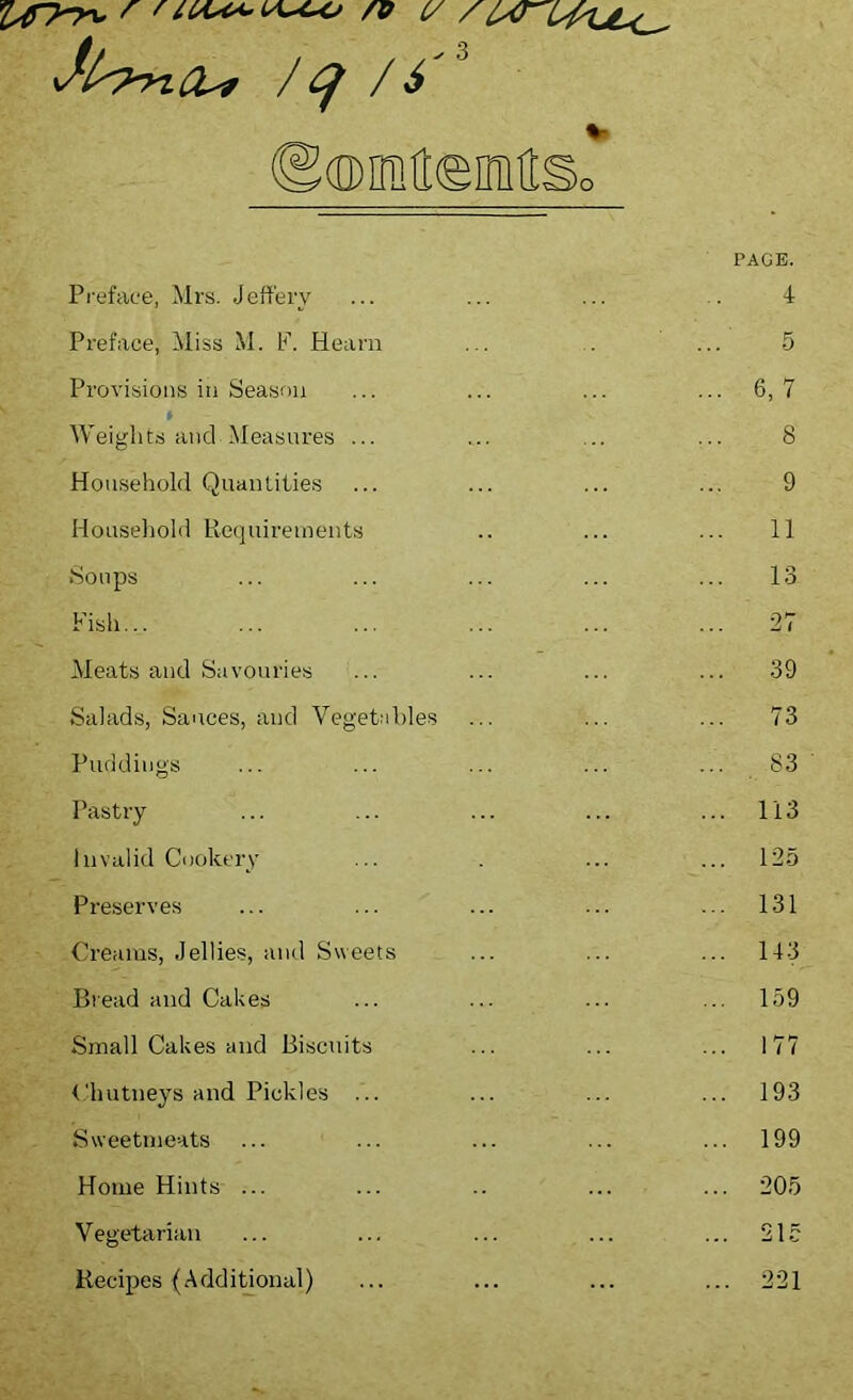 /q /6 ©©iMeiMSo Preface, Mrs. Jeffery PAGE. 4 Preface, Miss M. If. Hearn 5 Provisions in Season ... 6,7 » Weights and Measures ... 8 Household Quantities 9 Household Requirements 11 Soups 13 Fish... ... 27 Meats and Savouries ... 39 Salads, Sauces, and Vegetables 73 Puddings 83 Pastry ... 113 Invalid Cookery ... 125 Preserves ... 131 Creams, Jellies, and Sweets ... 143 Bread and Cakes ... 159 Small Cakes and Biscuits ... 177 Chutneys and Pickles ... ... 193 Sweetmeats ... 199 Home Hints- ... ... 205 Vegetarian ... 215 Recipes (Additional) ... 221