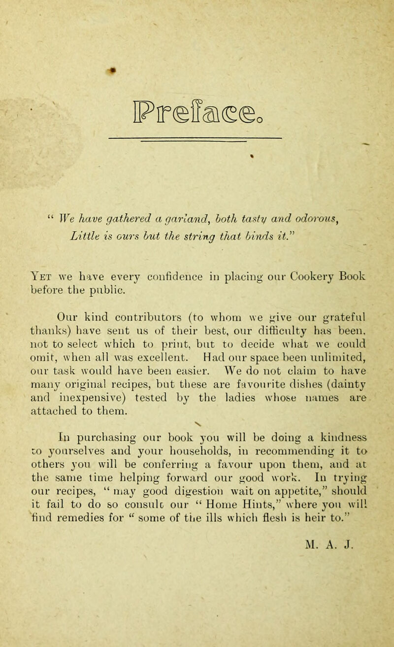 “ We have gathered a garland, both tasty and odorous, Little is ours but the string that binds it.” Yet we have every confidence in placing our Cookery Book before the public. Our kind contributors (to whom we give our grateful thanks) have sent us of their best, our difficulty has been, not to select which to print, but to decide wiiat we could omit, when all was excellent. Had our space been unlimited, our task would have been easier. We do not claim to have many original recipes, but these are favourite dishes (dainty and inexpensive) tested by the ladies whose names are attached to them. \ In purchasing our book you will be doing a kindness co yourselves and your households, in recommending it to others you will be conferring a favour upon them, and at the same time helping forward our good work. In trying our recipes, “ may good digestion wait on appetite,” should it fail to do so consult our “ Home Hints,” where you will find remedies for “ some of the ills which flesh is heir to.” M. A. J.