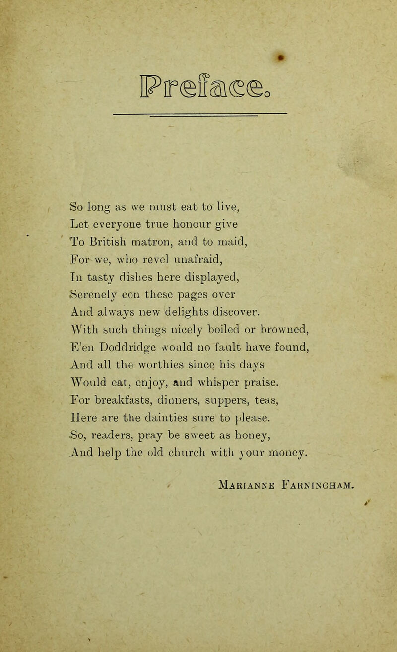 So long as we must eat to live, Let everyone true honour give To British matron, and to maid, For we, who revel unafraid, In tasty dishes here displayed, Serenely con these pages over And always new delights discover. With such things nicely boiled or browned, E’en Doddridge would no fault have found, And all the worthies since his days Would eat, enjoy, and whisper praise. For breakfasts, dinners, suppers, teas, Here are the dainties sure to please. ■So, readers, pray be sweet as honey, And help the old church with your money. Marianne Farningham.