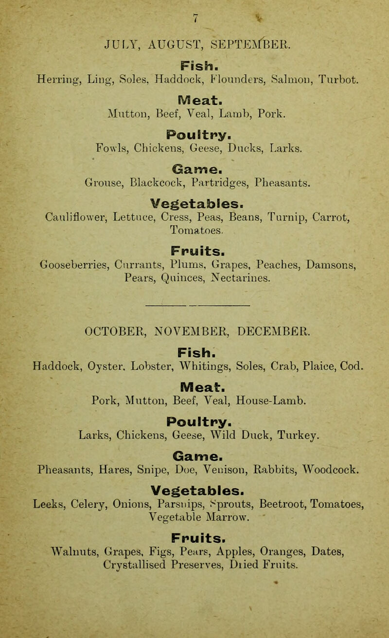 V JULY, AUGUST, SEPTEMBER. Fish. Herring, Ling, Soles, Haddock, Flounders, Salmon, Turbot. Meat. Mutton, Beef, Veal, Lamb, Pork. Poultry. Fowls, Chickens, Geese, Ducks, Larks. Game. Grouse, Blackcock, Partridges, Pheasants. Vegetables. Cauliflower, Lettuce, Cress, Peas, Beans, Turnip, Carrot, Tomatoes. Fruits. Gooseberries, Currants, Plums, Grapes, Peaches, Damsons, Pears, Quinces, Nectarines. OCTOBER, NOVEMBER, DECEMBER. Fish. Haddock, Oyster. Lobster, Whitings, Soles, Crab, Plaice, Cod. Meat. Pork, Mutton, Beef, Veal, House-Lamb. Poultry. Larks, Chickens, Geese, Wild Duck, Turkey. Game. Pheasants, Hares, Snipe, Doe, Venison, Rabbits, Woodcock. Vegetables. Leeks, Celery, Onions, Parsnips, Fprouts, Beetroot, Tomatoes, Vegetable Marrow. Fruits. Walnuts, Grapes, Figs, Pears, Apples, Oranges, Dates, Crystallised Preserves, Diied Fruits.