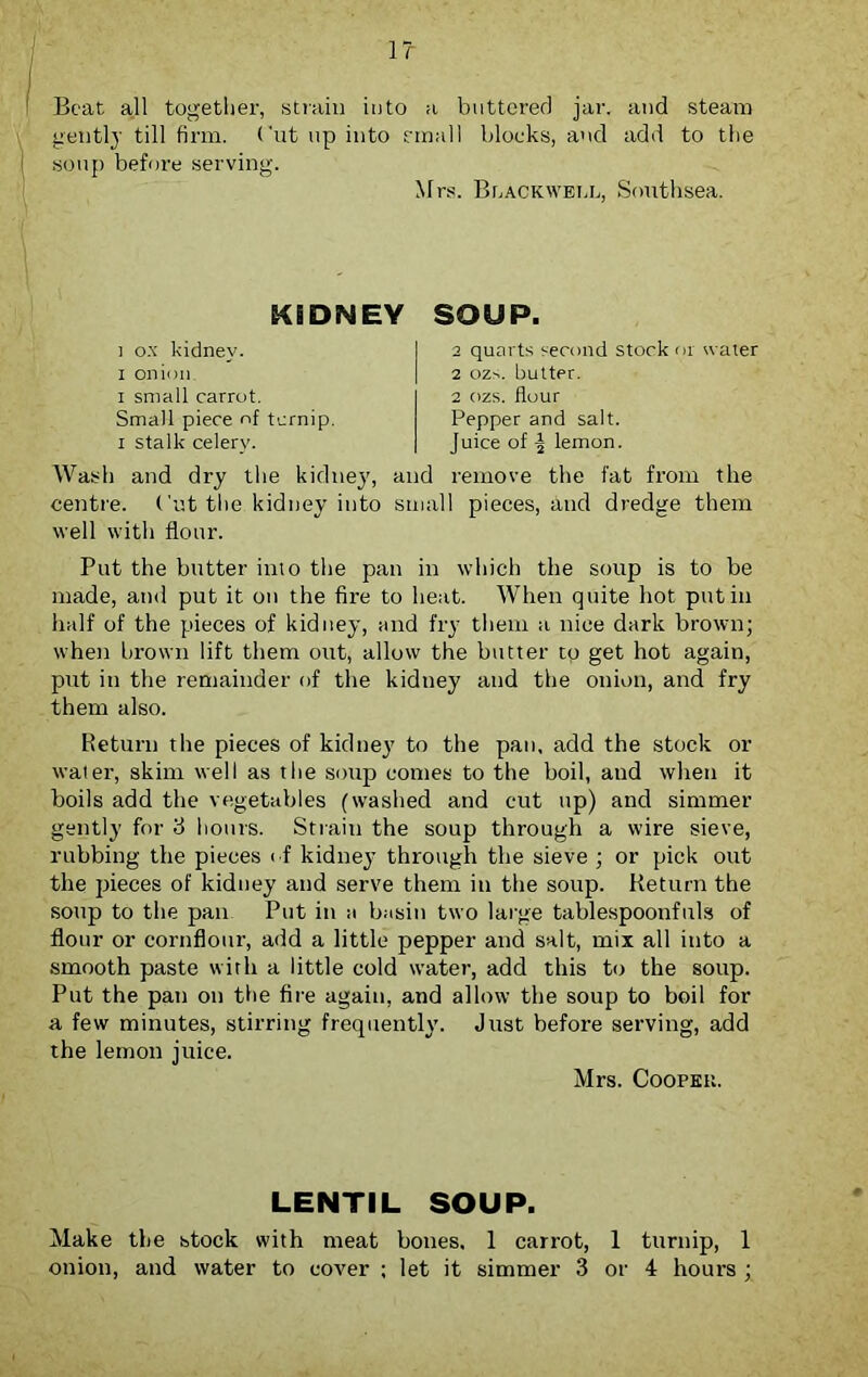 1? \ Beat all together, strain into a buttered jar. and steam gently till firm. Cut up into email blocks, and add to the soup before serving. Mrs. Blackwell, Southsea. KIDNEY ] ox kidney, x onion. I small carrot. Small piece of ternip. i stalk celery. Wash and dry the kidney, centre. Cut the kidney into well with flour. SOUP. 2 quarts second stock or water 2 ozs. butter. 2 ozs. flour Pepper and salt. Juice of lemon. and remove the fat from the small pieces, and dredge them Put the butter into the pan in which the soup is to be made, and put it on the fire to heat. When quite hot put in half of the pieces of kidney, and fry them a nice dark brown; when brown lift them out, allow the butter to get hot again, put in the remainder of the kidney and the onion, and fry them also. Return the pieces of kidney to the pan, add the stock or water, skim well as the soup comes to the boil, and when it boils add the vegetables (washed and cut up) and simmer gently for 3 hours. Strain the soup through a wire sieve, rubbing the pieces of kidney through the sieve ; or pick out the pieces of kidney and serve them in the soup. Return the soup to the pan Put in a basin two large tablespoonfuls of flour or cornflour, add a little pepper and salt, mix all into a smooth paste with a little cold water, add this to the soup. Put the pan on the fire again, and allow the soup to boil for a few minutes, stirring frequently. Just before serving, add the lemon juice. Mrs. Cooper. LENTIL SOUP. Make the stock with meat bones, 1 carrot, 1 turnip, 1 onion, and water to cover ; let it simmer 3 or 4 hours ;