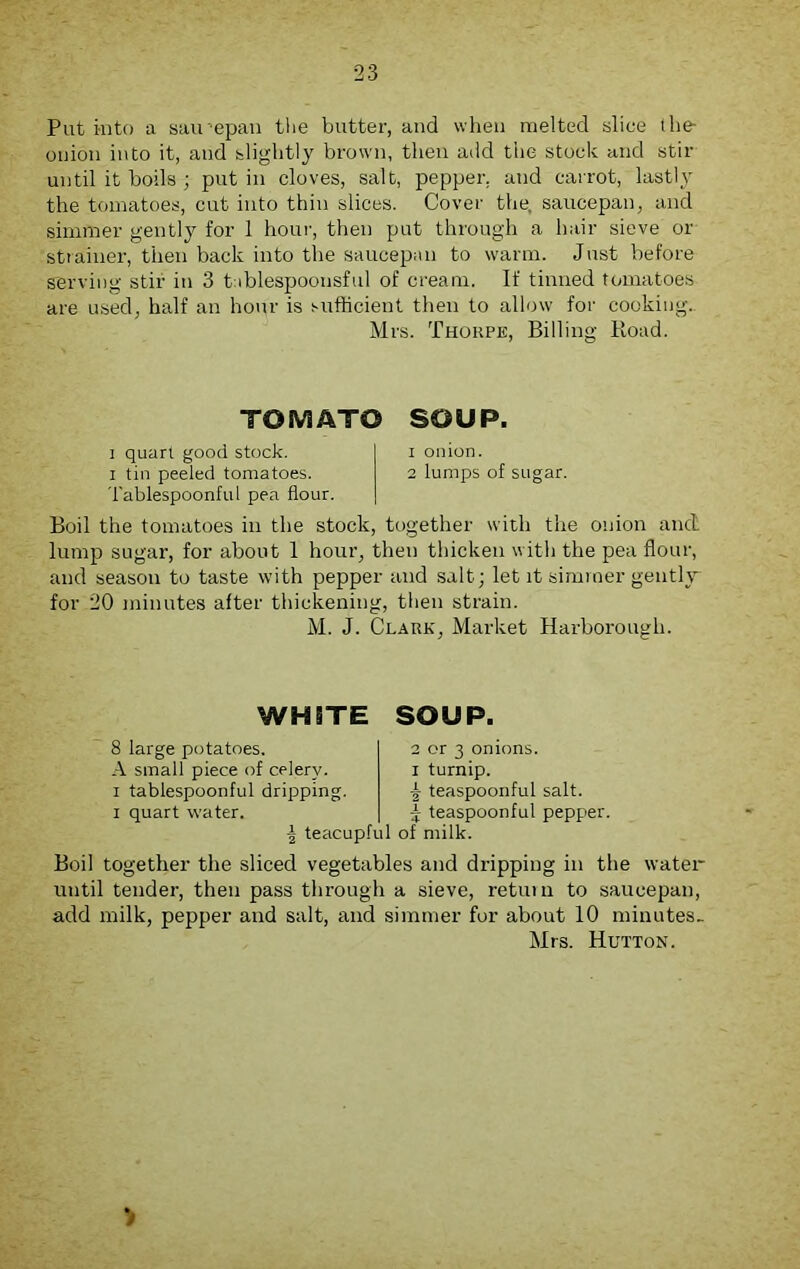 Put into a saucepan the butter, and when melted slice the onion into it, and slightly brown, then add the stock and stir until it boils ; putin cloves, salt, pepper, and carrot, lastly the tomatoes, cut into thin slices. Cover the. saucepan, and simmer gently for 1 hour, then put through a hair sieve or strainer, then back into the saucepan to warm. Just before serving stir in 3 tablespoonsful of cream. If tinned tomatoes are used, half an hour is sufficient then to allow for cooking. Mrs. Thorpe, Billing Road. TOMATO SOUP. i quart good stock. i onion, i tin peeled tomatoes. 2 lumps of sugar. Tablespoonful pea flour. Boil the tomatoes in the stock, together with the onion and lump sugar, for about 1 hour, then thicken with the pea flour, and season to taste with pepper and salt; let it simmer gently for 20 minutes after thickening, then strain. M. J. Clark, Market Harborough. WH5TE SOUP. 8 large potatoes. A small piece of celery, i tablespoonful dripping, i quart water. \ teacupful of milk. 2 or 3 onions, i turnip. •I teaspoonful salt, teaspoonful pepper. Boil together the sliced vegetables and dripping in the water until tender, then pass through a sieve, return to saucepan, add milk, pepper and salt, and simmer for about 10 minutes. Mrs. Hutton.