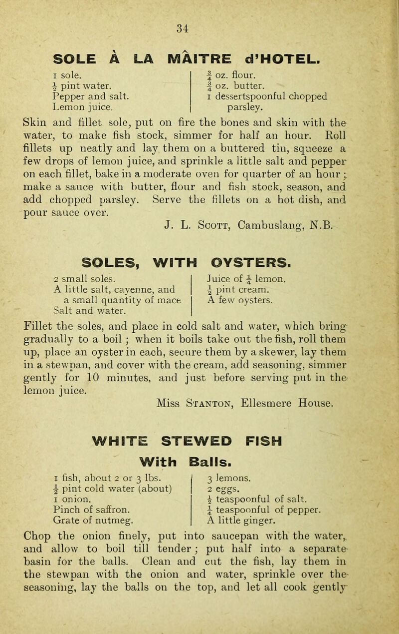 SOLE A LA i sole. 4 pint water. Pepper and salt. Lemon juice. MAITRE d’HOTEL. f oz. flour, f oz. butter. i dessertspoonful chopped parsley. Skin and fillet sole, put on fire the bones and skin with the water, to make fish stock, simmer for half an hour. Roll fillets up neatly and lay them on a buttered tin, squeeze a few drops of lemon juice, and sprinkle a little salt and pepper on each fillet, bake in a moderate oven for quarter of an hour ; make a sauce with butter, flour and fish stock, season, and add chopped parsley. Serve the fillets on a hot dish, and pour sauce over. J. L. Scott, Cambuslang, N.B. SOLES, WITH OYSTERS. 2 small soles. I Juice of £ lemon. A little salt, cayenne, and | pint cream. a small quantity of mace I A few oysters. Salt and water. Fillet the soles, and place in cold salt and water, which bring gradually to a boil; when it boils take out the fish, roll them up, place an oyster in each, secure them by a skewer, lay them in a stewpan, and cover with the cream, add seasoning, simmer gently for 10 minutes, and just before serving put in the lemon juice. Miss Stanton, Ellesmere House. WHITE STEWED FISH With Balls. i fish, about 2 or 3 lbs. \ pint cold water (about) i onion. Pinch of saffron. Grate of nutmeg. 3 lemons. 2 eggs. £ teaspoonful of salt, y teaspoonful of pepper. A little ginger. Chop the onion finely, put into saucepan with the water, and allow to boil till tender; put half into a separate- basin for the balls. Clean and cut the fish, lay them in the stewpan with the onion and water, sprinkle over the- seasoning, lay the balls on the top, and let all cook gently