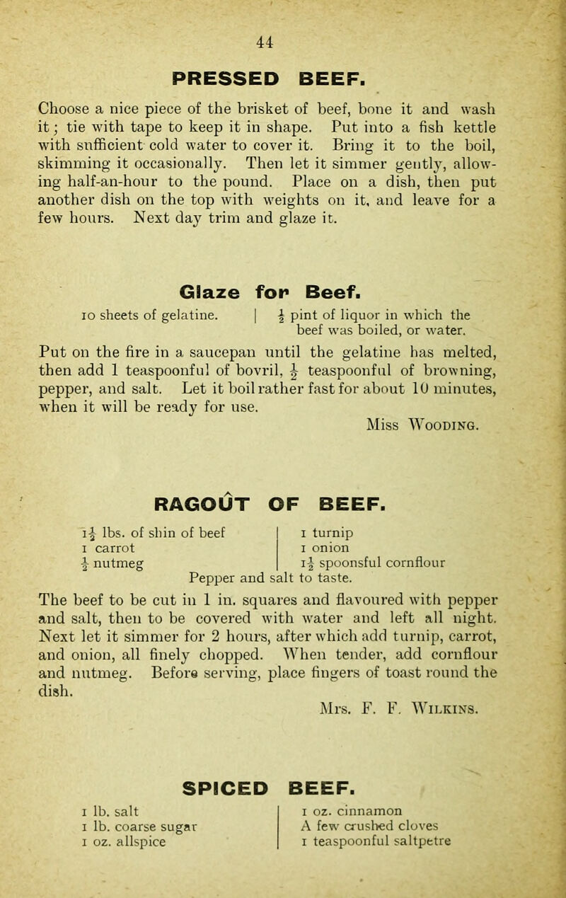 PRESSED BEEF. Choose a nice piece of the brisket of beef, bone it and wash it; tie with tape to keep it in shape. Put into a fish kettle with sufficient cold water to cover it. Bring it to the boil, skimming it occasionally. Then let it simmer gently, allow'- ing half-an-hour to the pound. Place on a dish, then put another dish on the top with weights on it, and leave for a few hours. Next day trim and glaze it. Glaze for Beef. io sheets of gelatine. | f pint of liquor in which the beef was boiled, or water. Put on the fire in a saucepan until the gelatine has melted, then add 1 teaspoonful of bovril, f teaspoonful of browning, pepper, and salt. Let it boil rather fast for about 10 minutes, when it wdll be ready for use. Miss Wooding. RAGOUT OF BEEF. if lbs. of shin of beef i carrot f nutmeg Pepper and i turnip i onion if spoonsful cornflour salt to taste. The beef to be cut in 1 in. squares and flavoured with pepper and salt, then to be covered with ivater and left all night. Next let it simmer for 2 hours, after which add turnip, carrot, and onion, all finely chopped. When tender, add cornflour and nutmeg. Before serving, place fingers of toast round the dish. Mrs. F. F. Wilkins. SPICED i lb. salt i lb. coarse sugar i oz. allspice BEEF. i oz. cinnamon A few crushed cloves i teaspoonful saltpetre