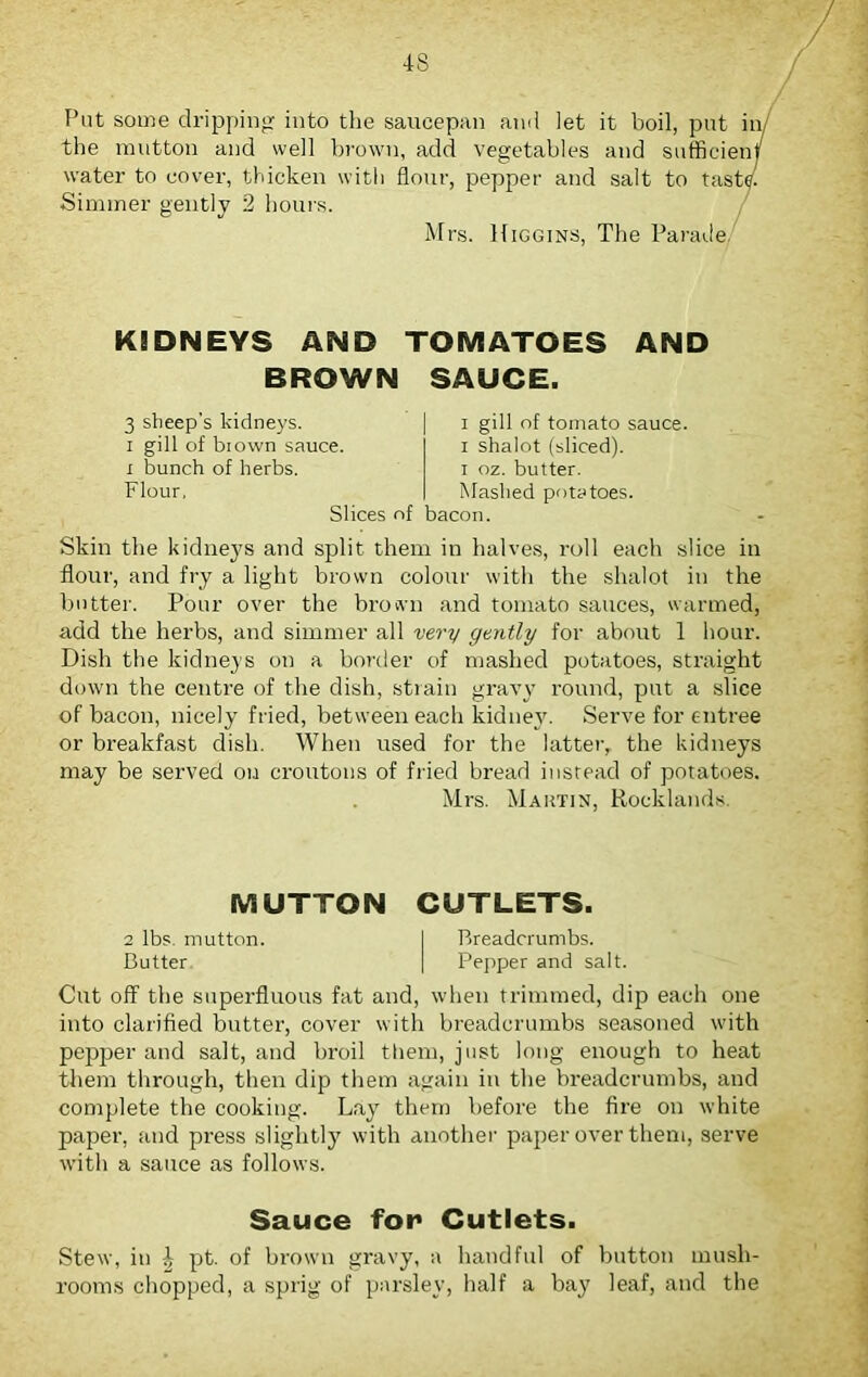 Put some dripping into the saucepan and let it boil, put in the mutton and well brown, add vegetables and sufficien' water to cover, thicken with flour, pepper and salt to tast Simmer gently 2 hours. Mrs. Higgins, The Parade KIDNEYS AND TOMATOES AND BROWN SAUCE. 3 sheep's kidneys, i gill of biown sauce, i bunch of herbs. Flour. Slices of bacon. i gill of tomato sauce, i shalot (sliced), i oz. butter. Mashed potatoes. Skin the kidneys and split them in halves, roll each slice in flour, and fry a light brown colour with the shalot in the butter. Pour over the brown and tomato sauces, warmed, add the herbs, and simmer all very gently for about 1 hour. Dish the kidneys on a border of mashed potatoes, straight down the centre of the dish, strain gravy round, put a slice of bacon, nicely fried, between each kidney. Serve for entree or breakfast dish. When used for the latter, the kidneys may be served on croutons of fried bread instead of potatoes. Mrs. Maktin, Rocklands. MUTTON CUTLETS. 2 lbs. mutton. I Breadcrumbs. Butter | Pepper and salt. Cut off the superfluous fat and, when trimmed, dip each one into clarified butter, cover with breadcrumbs seasoned with pepper and salt, and broil them, just long enough to heat them through, then dip them again in the breadcrumbs, and complete the cooking. Lay them before the fire on white paper, and press slightly with another paper over them, serve with a sauce as follows. Sauce for* Cutlets. Stew, in \ pt. of brown gravy, a handful of button mush- rooms chopped, a sprig of parsley, half a bay leaf, and the