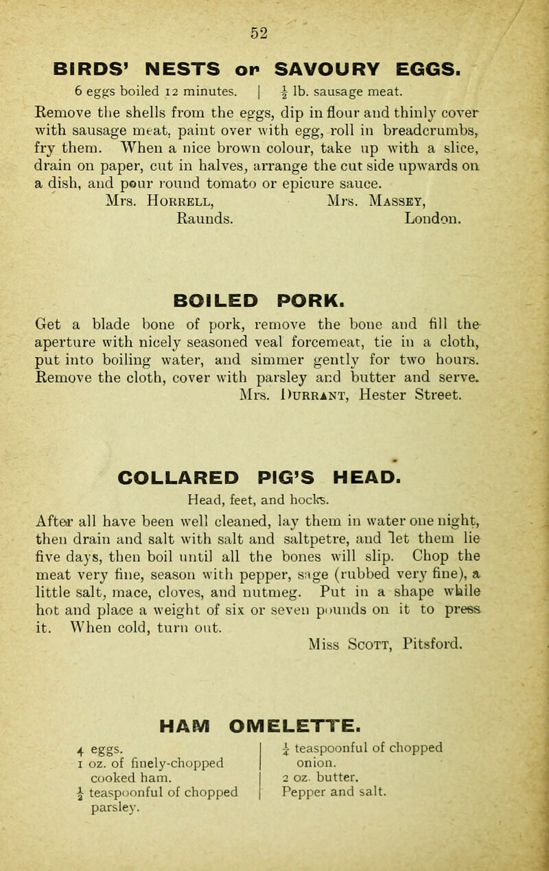 BIRDS’ NESTS op SAVOURY EGGS. 6 eggs boiled 12 minutes. | ^ lb. sausage meat. Remove the shells from the eggs, dip in flour and thinly cover with sausage meat, paint over with egg, roll in breadcrumbs, fry them. When a nice brown colour, take up with a slice, drain on paper, cut in halves, arrange the cut side upwards on a dish, and pour round tomato or epicure sauce. Mrs. Horrell, Mrs. Massey, Raunds. London. BOILED PORK. Get a blade bone of pork, remove the bone and fill the aperture with nicely seasoned veal forcemeat, tie in a cloth, put into boiling water, and simmer gently for two hours. Remove the cloth, cover with parsley and butter and serve. Mrs. Durrant, Hester Street. COLLARED PIG’S HEAD. Head, feet, and hocks. After all have been well cleaned, lay them in water one night, then drain and salt with salt and saltpetre, and let them lie five days, then boil until all the bones will slip. Chop the meat very fine, season with pepper, sage (rubbed very fine), a little salt, mace, cloves, and nutmeg. Put in a shape while hot and place a weight of six or seven pounds on it to press it. When cold, turn out. Miss Scott, Pitsford. HAM OMELETTE. 4 eggs. I 5 teaspoonful of chopped 1 oz. of finely-chopped | onion, cooked ham. I 2 oz. butter, teaspoonful of chopped | Pepper and salt, parsley.