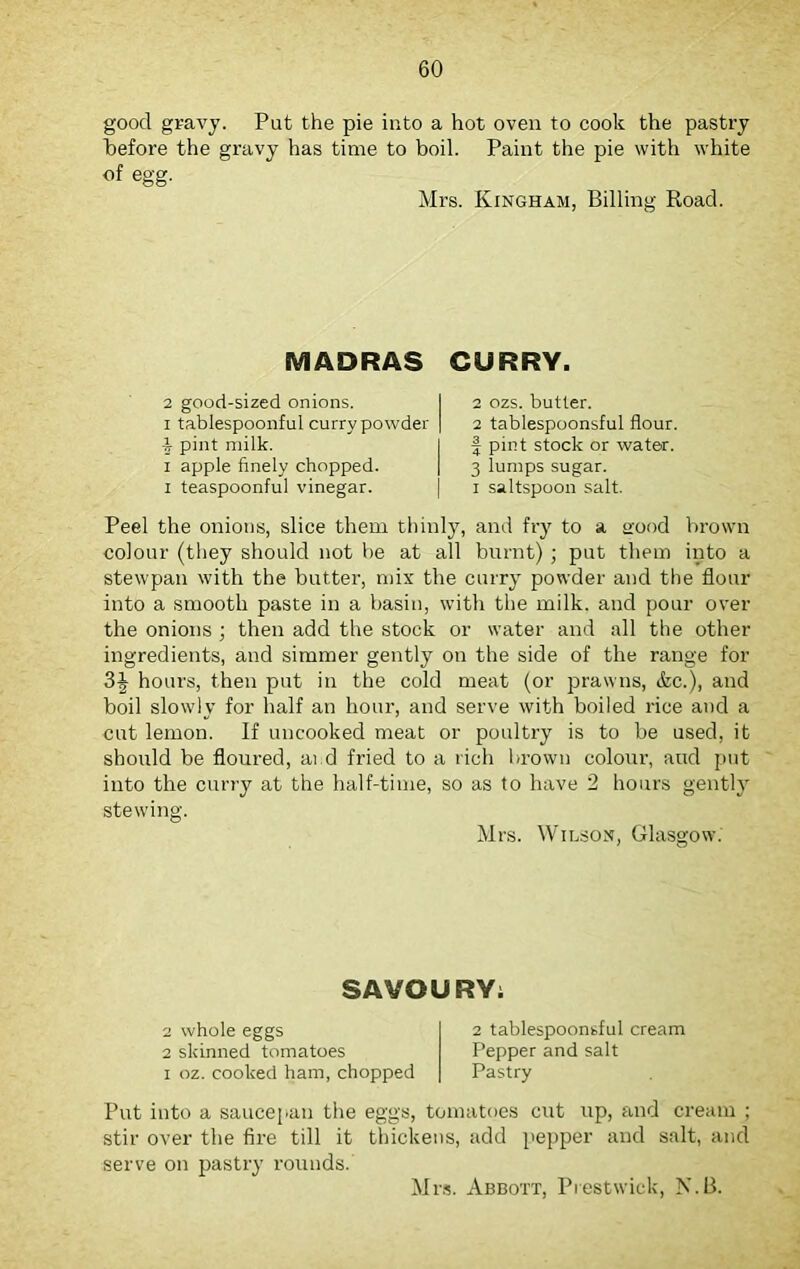 good gravy. Put the pie into a hot oven to cook the pastry before the gravy has time to boil. Paint the pie with white of egg. Mrs. Kingham, Billing Road. MADRAS CURRY. 2 good-sized onions, i tablespoonful curry powder i pint milk, i apple finely chopped, i teaspoonful vinegar. 2 ozs. butter. 2 tablespoonsful flour, f pint stock or water. 3 lumps sugar. i saltspoon salt. Peel the onions, slice them thinly, and fry to a stood brown colour (they should not he at all burnt) ; put them into a stewpan with the butter, mix the curry powder and the flour into a smooth paste in a basin, with the milk, and pour over the onions ; then add the stock or water and all the other ingredients, and simmer gently on the side of the range for 3J hours, then put in the cold meat (or prawns, &c.), and boil slowly for half an hour, and serve with boiled rice and a cut lemon. If uncooked meat or poultry is to be used, it should be floured, ai d fried to a rich brown colour, and put into the curry at the half-time, so as to have 2 hours gently stewing. Mrs. Wilson, Glasgow. SAVOURY: 2 whole eggs 2 skinned tomatoes i oz. cooked ham, chopped 2 tablespoonsful cream Pepper and salt Pastry Put into a saucepan the eggs, tomatoes cut up, and cream ; stir over the fire till it thickens, add pepper and salt, and serve on pastry rounds. Mrs. Abbott, Prestwick, N.B.