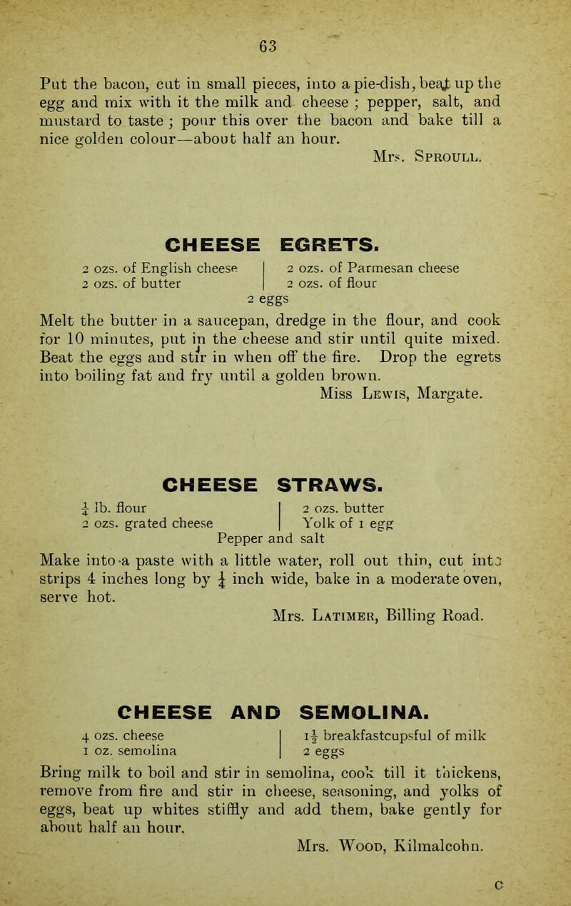 Put the bacon, cut in small pieces, into a pie-dish, beg£ up the egg and mix with it the milk and cheese ; pepper, salt, and mustard to taste ; pour this over the bacon and bake till a nice golden colour—about half an hour. Mrs. Sproull. CHEESE EGRETS. 2 ozs. of English cheese I 2 ozs. of Parmesan cheese 2 ozs. of butter | 2 ozs. of flour 2 eggs Melt the butter in a saucepan, dredge in the flour, and cook for 10 minutes, put in the cheese and stir until quite mixed. Beat the eggs and stir in when off the fire. Drop the egrets into boiling fat and fry until a golden brown. Miss Lewis, Margate. CHEESE STRAWS. 1 lb. flour I 2 ozs. butter 2 ozs. grated cheese | Yolk of 1 egg Pepper and salt Make into a paste with a little water, roll out thin, cut into strips 4 inches long by ^ inch wide, bake in a moderate oven, serve hot. Mrs. Latimer, Billing Koad. CHEESE AND SEMOLINA. 4 ozs. cheese I if breakfastcupsful of milk 1 oz. semolina | 2 eggs Bring milk to boil and stir in semolina, cook till it thickens, remove from fire and stir in cheese, seasoning, and yolks of eggs, beat up whites stiffly and add them, bake gently for about half an hour. Mrs. Wood, Kilmalcolm. c