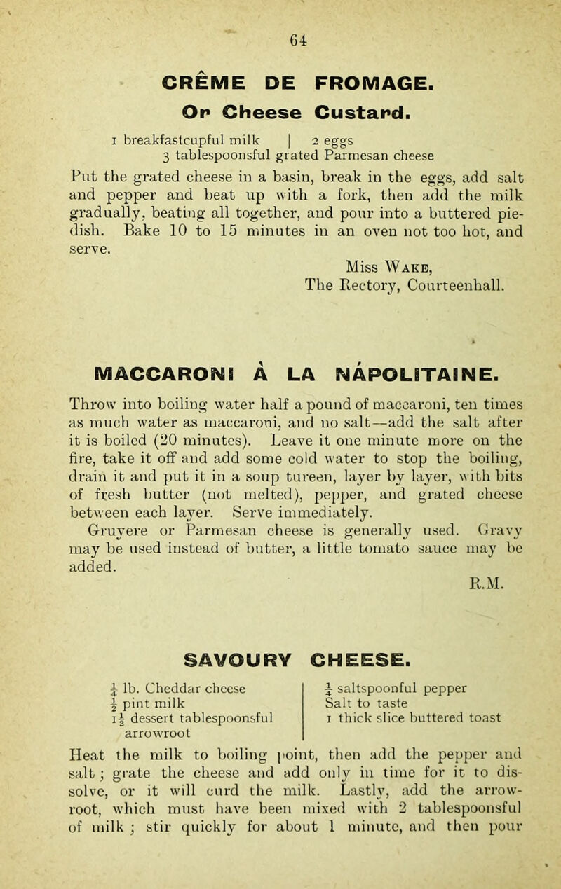 CREME DE FROMAGE. Or Cheese Custard. i breakfastcupful milk | 2 eggs 3 tablespoonsful grated Parmesan cheese Put the grated cheese in a basin, break in the eggs, add salt and pepper and beat up with a fork, then add the milk gradually, beating all together, and pour into a buttered pie- dish. Bake 10 to 15 minutes in an oven not too hot, and serve. Miss Wake, The Rectory, Courteenhall. MACCARON! A LA NAPOLiTAINE. Throw into boiling water half a pound of macearoni, ten times as much water as macearoni, and no salt—add the salt after it is boiled (20 minutes). Leave it one minute more on the fire, take it off and add some cold water to stop the boiling, drain it and put it in a soup tureen, layer by layer, with bits of fresh butter (not melted), pepper, and grated cheese between each layer. Serve immediately. Gruyere or Parmesan cheese is generally used. Gravy may be used instead of butter, a little tomato sauce may be added. R.M. SAVOURY CHEESE. 1 lb. Cheddar cheese ^ pint milk i-§ dessert tablespoonsful arrowroot J saltspoonful pepper Salt to taste 1 thick slice buttered toast Heat the milk to boiling point, then add the pepper and salt; grate the cheese and add only in time for it to dis- solve, or it will curd the milk. Lastly, add the arrow- root, which must have been mixed with 2 tablespoonsful of milk ; stir quickly for about 1 minute, and then pour