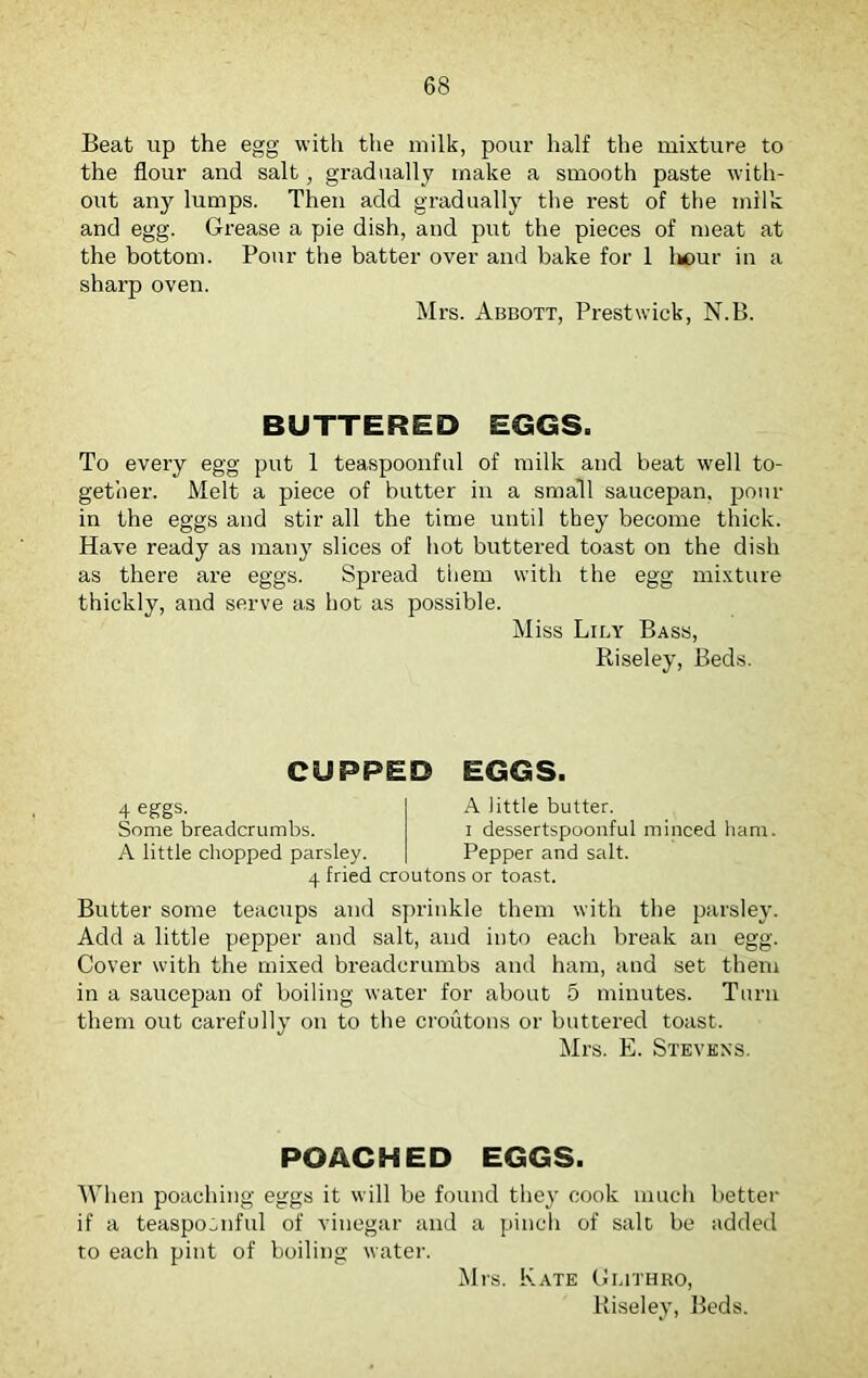 Beat up the egg with the milk, pour half the mixture to the flour and salt, gradually make a smooth paste with- out any lumps. Then add gradually the rest of the milk and egg. Grease a pie dish, and put the pieces of meat at the bottom. Pour the batter over and bake for 1 lmur in a sharp oven. Mrs. Abbott, Prestwick, N.B. BUTTERED EGGS. To every egg put 1 teaspoonful of milk and beat well to- gether. Melt a piece of butter in a small saucepan, pour in the eggs and stir all the time until they become thick. Have ready as many slices of hot buttered toast on the dish as there are eggs. Spread them with the egg mixture thickly, and serve as hot as possible. Miss Lily Bass, Riseley, Beds. CUPPED EGGS. 4 eggs. Some breadcrumbs. A little chopped parsley. 4 fried croutons or toast. A little butter. i dessertspoonful minced ham. Pepper and salt. Butter some teacups and sprinkle them with the parsley. Add a little pepper and salt, and into each break an egg. Cover with the mixed breadcrumbs and ham, and set them in a saucepan of boiling water for about 5 minutes. Turn them out carefully on to the croutons or buttered toast. Mrs. E. Stevens. POACHED EGGS. When poaching eggs it will be found they cook much better if a teaspOoiiful of vinegar and a pinch of salt be added to each pint of boiling water. Mrs. Kate Guthro, Riseley, Beds.