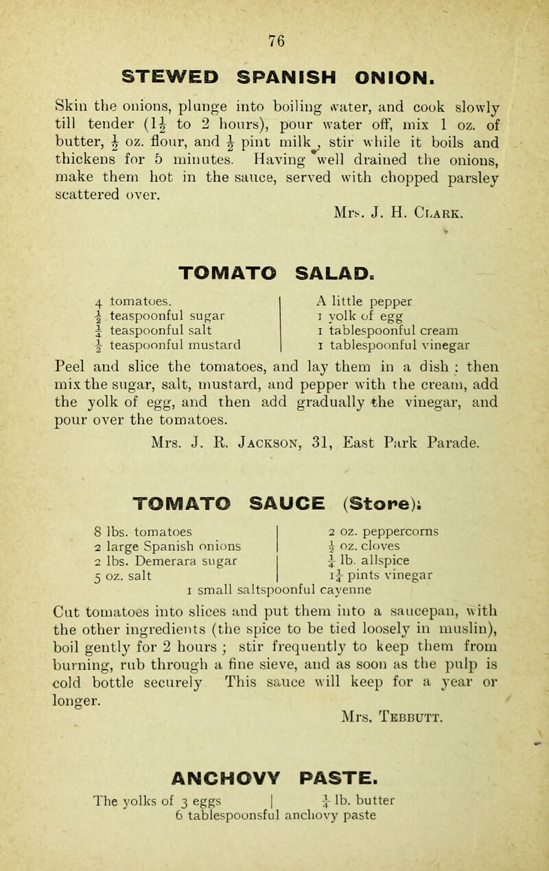 STEWED SPANISH ONION. Skin the onions, plunge into boiling water, and cook slowly till tender (1£ to 2 hours), pour water off, mix 1 oz. of butter, J oz. flour, and \ pint milk , stir while it boils and thickens for 5 minutes. Having well drained the onions, make them hot in the sauce, served with chopped parsley scattered over. Mrs. J. H. Clark. TOMATO SALAD. 4 tomatoes. | teaspoonful sugar J teaspoonful salt \ teaspoonful mustard A little pepper i yolk of egg i tablespoonful cream i tablespoonful vinegar Peel and slice the tomatoes, and lay them in a dish : then mix the sugar, salt, mustard, and pepper with the cream, add the yolk of egg, and then add gradually the vinegar, and pour over the tomatoes. Mrs. J. R. Jackson, 31, East Park Parade. TOMATO SAUCE (Store); 8 lbs. tomatoes 2 large Spanish onions 2 lbs. Demerara sugar 5 oz. salt i small saltspoonful cayenne 2 oz. peppercorns £ oz. cloves i lb. allspice ij pints vinegar Cut tomatoes into slices and put them into a saucepan, with the other ingredients (the spice to be tied loosely in muslin), boil gently for 2 hours ; stir frequently to keep them from burning, rub through a fine sieve, and as soon as the pulp is cold bottle securely This sauce will keep for a year or longer. Mrs, Tebbutt. ANCHOVY PASTE. The yolks of 3 eggs | 3- lb. butter 6 tabiespoonsful anchovy paste