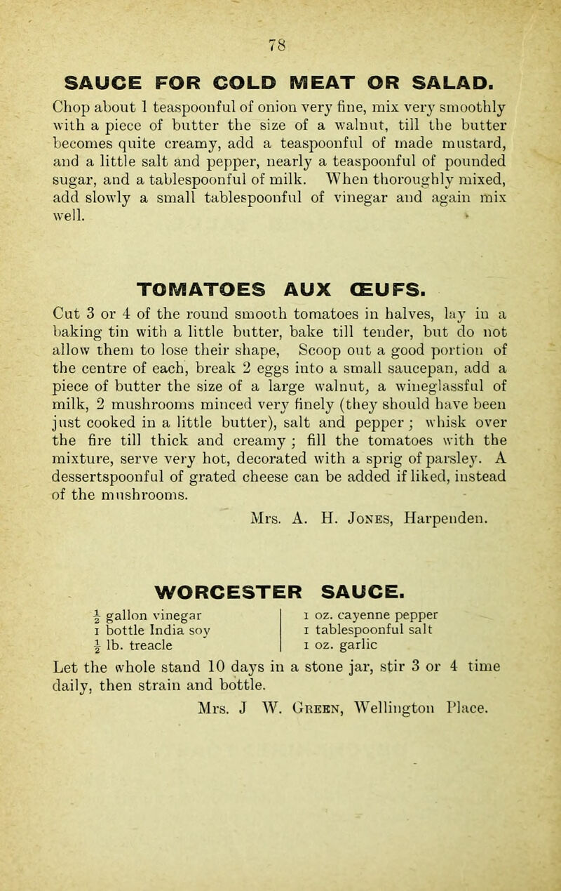 SAUCE FOR COLD MEAT OR SALAD. Chop about 1 teaspoonful of onion very fine, mix very smoothly with a piece of butter the size of a walnut, till the butter becomes quite creamy, add a teaspoonful of made mustard, and a little salt and pepper, nearly a teaspoonful of pounded sugar, and a tablespoonful of milk. When thoroughly mixed, add slowly a small tablespoonful of vinegar and again mix well. TOMATOES AUX CEUFS. Cut 3 or 4 of the round smooth tomatoes in halves, lay in a baking tin with a little butter, bake till tender, but do not allow them to lose their shape, Scoop out a good portion of the centre of each, break 2 eggs into a small saucepan, add a piece of butter the size of a large walnut, a wineglassful of milk, 2 mushrooms minced very finely (they should have been just cooked in a little butter), salt and pepper; whisk over the fire till thick and creamy ; fill the tomatoes with the mixture, serve very hot, decorated with a sprig of parsley. A dessertspoonful of grated cheese can be added if liked, instead of the mushrooms. Mrs. A. H. Jones, Harpenden. WORCESTER SAUCE. \ gallon vinegar i bottle India soy \ lb. treacle Let the whole stand 10 days in daily, then strain and bottle. Mrs. J W. i oz. cayenne pepper i tablespoonful salt i oz. garlic a stone jar, stir 3 or 4 time Green, Wellington Place.