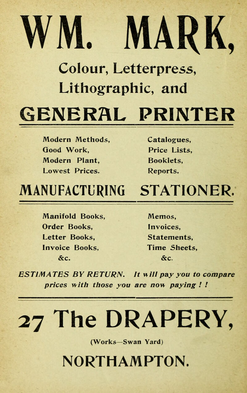 WM. MARK, Colour, Letterpress, Lithographic, and GENERAL PRINTER Modern Methods, Catalogues, Good Work, Price Lists, Modern Plant, Booklets, Lowest Prices. Reports. MANUFACTURING STATIONER. Manifold Books, Memos, Order Books, Invoices, Letter Books, Statements, Invoice Books, Time Sheets, &c. &c. ESTIMATES BY RETURN. It will pay you to compare prices with those you are now paying ! ! 27 The DRAPERY, (Works—Swan Yard) NORTHAMPTON.