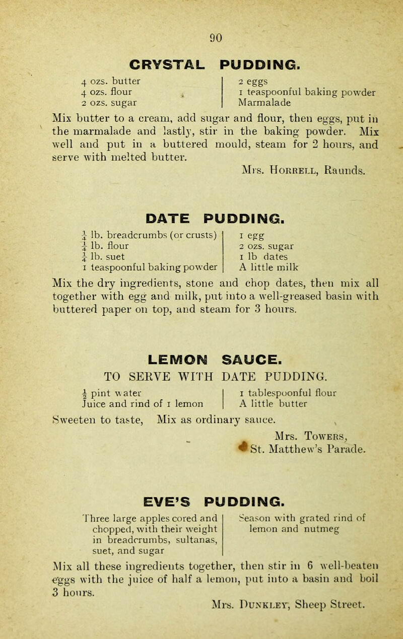 CRYSTAL PUDDING. 4 ozs. butter 4 ozs. flour 2 ozs. sugar 2 eggs i teaspoonful baking powder Marmalade Mix butter to a cream, add sugar and flour, then eggs, put in the marmalade and lastly, stir in the baking powder. Mix well and put in a buttered mould, steam for 2 hours, and serve with melted butter. Mrs. Horrell, Raunds. DATE PUDDING. y lb. breadcrumbs (or crusts) 5 lb. flour \ lb. suet i teaspoonful baking powder 1 egg 2 ozs. sugar i lb dates A little milk Mix the dry ingredients, stone and chop dates, then mix all together with egg and milk, put into a well-greased basin with buttered paper on top, and steam for 3 hours. LEMON SAUCE. TO SERVE WITH DATE PUDDING. \ pint water I i tablespoonful flour Juice and rind of i lemon | A little butter Sweeten to taste, Mix as ordinary sauce. Mrs. Towers, ^ St. Matthew’s Parade. EVE’S PUDDING. Three large apples cored and Season with grated rind of chopped, with their weight lemon and nutmeg in breadcrumbs, sultanas, suet, and sugar Mix all these ingredients together, then stir in 6 well-beaten eggs with the juice of half a lemon, put into a basin and boil 3 hours. Mrs. Dunkley, Sheep Street.