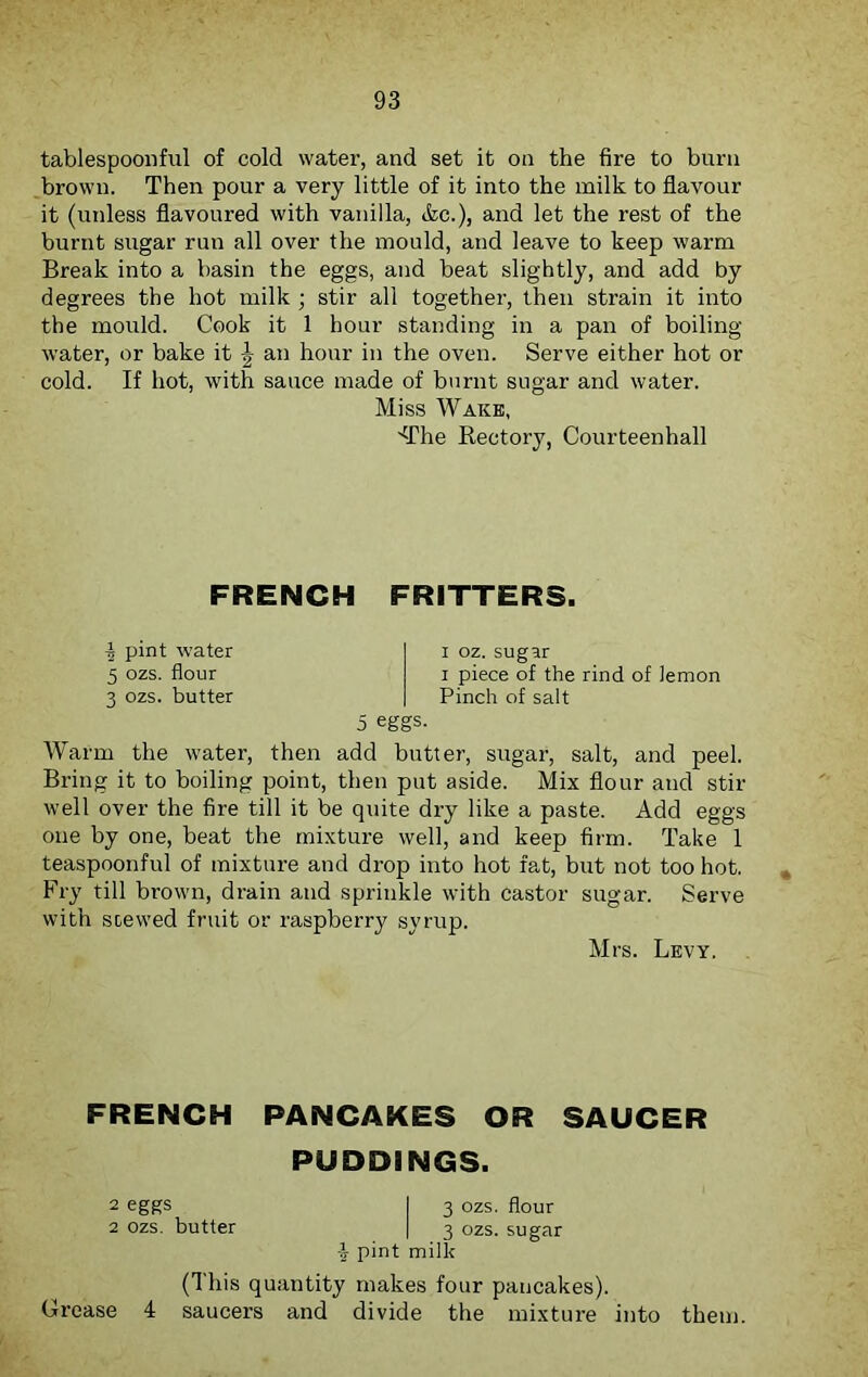 tablespoonful of cold water, and set it oo the fire to burn brown. Then pour a very little of it into the milk to flavour it (unless flavoured with vanilla, &c.), and let the rest of the burnt sugar run all over the mould, and leave to keep warm Break into a basin the eggs, and beat slightly, and add by degrees the hot milk ; stir all together, then strain it into the mould. Cook it 1 hour standing in a pan of boiling- water, or bake it J an hour in the oven. Serve either hot or cold. If hot, with sauce made of burnt sugar and water. Miss Wake, 'The Rectory, Courteenhall FRENCH FRITTERS. I pint water 5 ozs. flour 3 ozs. butter i oz. sugar i piece of the rind of lemon Pinch of salt 5 eggs. Warm the water, then add butter, sugar, salt, and peel. Bring it to boiling point, then put aside. Mix flour and stir well over the fire till it be quite dry like a paste. Add eggs one by one, beat the mixture well, and keep firm. Take 1 teaspoonful of mixture and drop into hot fat, but not too hot. Fry till brown, drain and sprinkle with castor sugar. Serve with soewed fruit or raspberry syrup. Mrs. Levy. FRENCH PANCAKES OR SAUCER PUDDINGS. 2 eggs I 3 ozs. flour 2 ozs. butter | 3 ozs. sugar -l pint milk (This quantity makes four pancakes). Crease 4 saucers and divide the mixture into them.