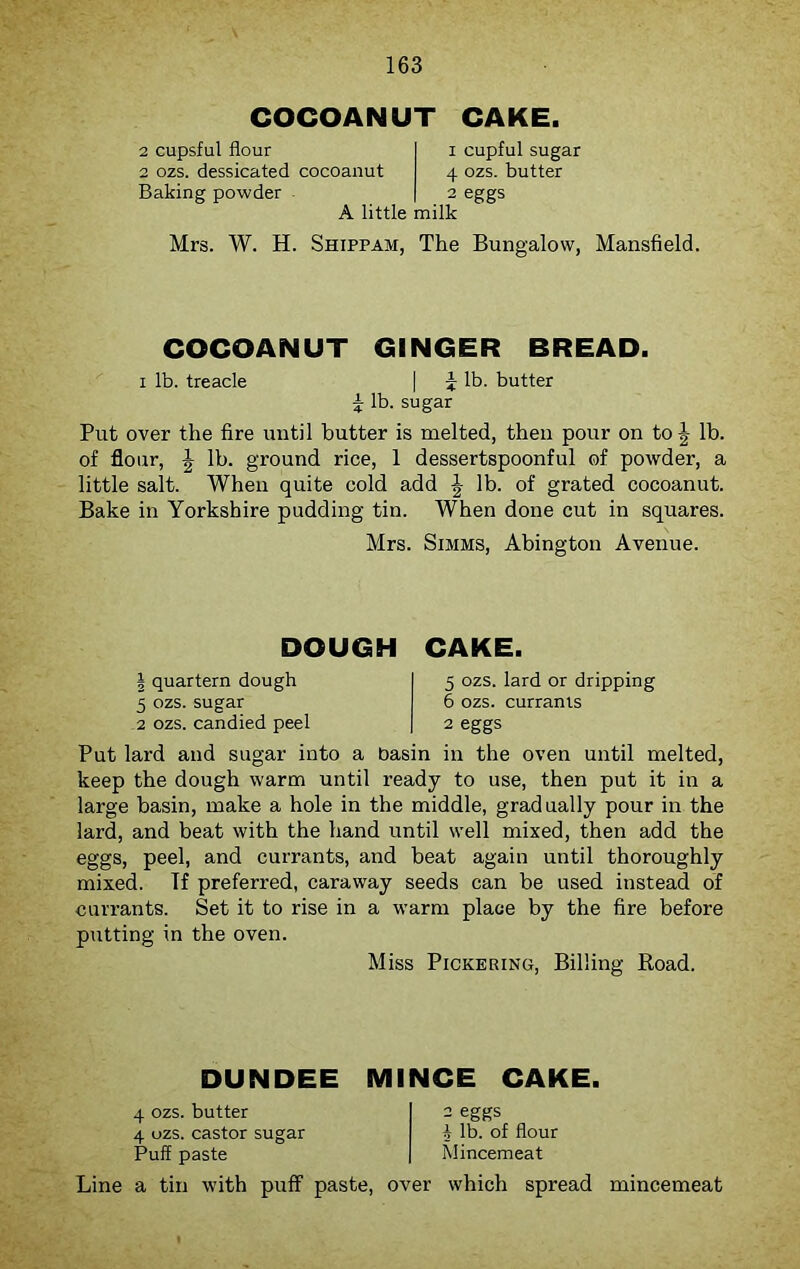 COCOANUT CAKE. 2 cupsful flour 2 ozs. dessicated cocoanut Baking powder 1 cupful sugar 4 ozs. butter 2 eggs A little milk Mrs. W. H. Shippam, The Bungalow, Mansfield. COCOANUT GINGER BREAD. i lb. treacle | p lb. butter \ lb. sugar Put over the fire until butter is melted, then pour on to \ lb. of flour, \ lb. ground rice, 1 dessertspoonful of powder, a little salt. When quite cold add \ lb. of grated cocoanut. Bake in Yorkshire pudding tin. When done cut in squares. Mrs. Simms, Abington Avenue. DOUGH CAKE. | quartern dough 5 ozs. sugar 2 ozs. candied peel 5 ozs. lard or dripping 6 ozs. currants 2 eggs Put lard and sugar into a basin in the oven until melted, keep the dough warm until ready to use, then put it in a large basin, make a hole in the middle, gradually pour in the lard, and beat with the hand until well mixed, then add the eggs, peel, and currants, and beat again until thoroughly mixed. If preferred, caraway seeds can be used instead of currants. Set it to rise in a warm place by the fire before putting in the oven. Miss Pickering, Billing Road. DUNDEE MINCE CAKE. 4 ozs. butter 4 ozs. castor sugar Puff paste 2 eggs \ lb. of flour Mincemeat Line a tin with puff paste, over which spread mincemeat