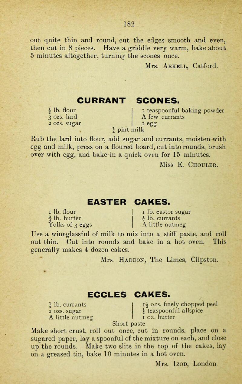 out quite thin and round, cut the edges smooth and even, then cut in 8 pieces. Have a griddle very warm, bake about 5 minutes altogether, turning the scones once. Mrs. Arkell, Catford. CURRANT SCONES. | lb. flour 3 ozs. lard 2 ozs. sugar i teaspoonful baking powder A few currants 1 egg \ pint milk Rub the lard into flour, add sugar and currants, moisten with egg and milk, press on a floured board, cut into rounds, brush over with egg, and bake in a quick oven for 15 minutes. Miss £. Chouler. EASTER CAKES. i lb. flour | i lb. castor sugar f lb. butter I \ lb. currants Yolks of 3 eggs | A little nutmeg Use a wineglassful of milk to mix into a stiff paste, and roll out thin. Cut into rounds and bake in a hot oven. This generally makes 4 dozen cakes. Mrs Haddon, The Limes, Clipston. ECCLES CAKES. 1 lb. currants ozs. finely chopped peel 2 ozs. sugar % teaspoonful allspice A little nutmeg i oz. butter Short paste Make short crust, roll out once, cut in rounds, place on a sugared paper, lay a spoonful of the mixture on each, and close up the rounds. Make two slits in the top of the cakes, lay on a greased tin, bake 10 minutes in a hot oven. Mrs. Izod, London