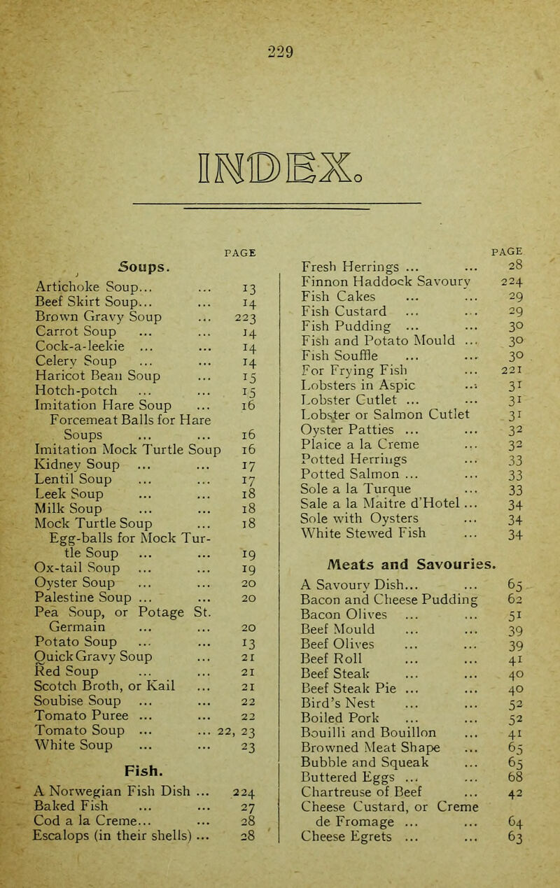 IMDEXo PAGE Soups. Artichoke Soup... ... 13 Beef Skirt Soup... ... 14 Brown Gravy Soup ... 223 Carrot Soup ... ... 34 Cock-a-leekie ... ... 14 Celery Soup ... ... 14 Haricot Bean Soup ... 15 Hotch-potch ... ... 15 Imitation Hare Soup ... 16 Forcemeat Balls for Hare Soups ... ... 16 Imitation Mock Turtle Soup 16 Kidney Soup ... ... 17 Lentil Soup ... ... 17 Leek Soup ... ... 18 Milk Soup ... ... 18 Mock Turtle Soup ... 18 Egg-balls for Mock Tur- tle Soup ... ... 19 Ox-tail Soup ... ... 19 Oyster Soup ... ... 20 Palestine Soup ... ... 20 Pea Soup, or Potage St. Germain ... ... 20 Potato Soup ... ... 13 Quick Gravy Soup ... 21 Red Soup ... ... 21 Scotch Broth, or Kail ... 21 Soubise Soup ... ... 22 Tomato Puree ... ... 22 Tomato Soup ... ... 22, 23 White Soup ... ... 23 Fish. A Norwegian Fish Dish ... 224 Baked Fish ... ... 27 Cod a la Creme... ... 28 Escalops (in their shells) ... 28 PAGE Fresh Herrings ... ... 28 Finnon Haddock Savoury 224 Fish Cakes ... ... 29 Fish Custard ... ... 29 Fish Pudding ... ... 3° Fish and Potato Mould ... 30 Fish Souffle ... ... 3° For Frying Fish ... 221 Lobsters in Aspic •••• 31 Lobster Cutlet ... 31 Lobster or Salmon Cutlet 31 Oyster Patties ... ... 32 Plaice a la Creme ... 32 Potted Herrings ... 33 Potted Salmon ... ... 33 Sole a la Turque ... 33 Sale a la Maitre d'Hotel... 34 Sole with Oysters ... 34 White Stewed Fish ... 34 Meats and Savouries. A Savoury Dish... ... 65 Bacon and Cheese Pudding 62 Bacon Olives ... ... 51 Beef Mould ... ... 39 Beef Olives ... ... 39 Beef Roll ... ... 41 Beef Steak ... ... 40 Beef Steak Pie ... ... 40 Bird’s Nest ... ... 52 Boiled Pork ... ... 52 Bouilli and Bouillon ... 41 Browned Meat Shape ... 65 Bubble and Squeak ... 65 Buttered Eggs ... ... 68 Chartreuse of Beef ... 42 Cheese Custard, or Creme de Fromage ... ... 64 Cheese Egrets ... ... 63