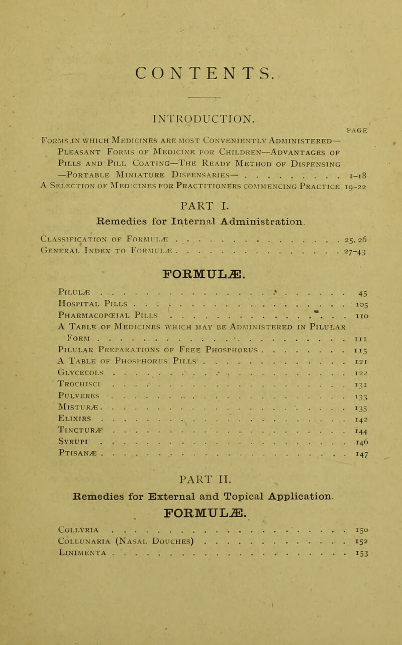 CONTENTS INTRODUCTION. I'A OF. Forms.in which Medicines are most Conveniently Administered— Pleasant Forms of Medicine for Children—Advantages of Pills and Pill Coating—The Ready Method of Dispensing —Portable Miniature Dispensaries— 1-18 A Selection of Medicines for Practitioners commencing Practice 19-22 PART I. Remedies for Internal Administration. Classification of Formula; 25.26 General Index to Formula; 27-43 FORMULAE. Pilula; .» 45 Hospital Pills 105 Pharmacopceial Pills “. . . no A Table of Medicines which may be Administered in Pilular Form . . . ■ in Pilular Preparations of Free Phosphorus 115 A Table of Phosphorus Pills 121 Glycecoi.s • 12 2 Trochisci 131 PULVERES 133 MISTUR.E I35 Elixirs 142 TlNCTUR/F 144 Syrupi 146 Ptisans 147 PART II. Remedies for External and Topical Application. FORMULAE. COLLYRIA 150 COLLUNARIA (NASAL DOUCHES) I52 Linimenta 153