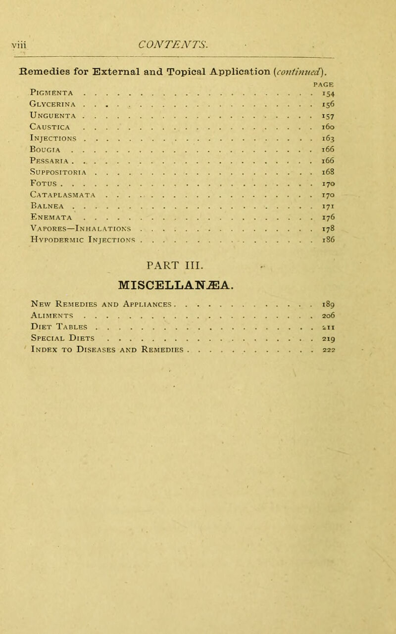 Remedies for External and Topical Application [continued). PAGE PlGMENTA 154 Glycerina 156 Unguenta 157 Caustica 160 Injections 163 Bougia 166 Pessaria 166 SUPPOSITORIA 168 Fotus 170 Cataplasmata 170 Balnea 171 Enemata 176 Vapores—Inhalations 178 Hypodermic Injections 186 PART III. MISCELLANEA. New Remedies and Appliances 189 Aliments 206 Diet Tables 211 Special Diets 219 Index to Diseases and Remedies 222