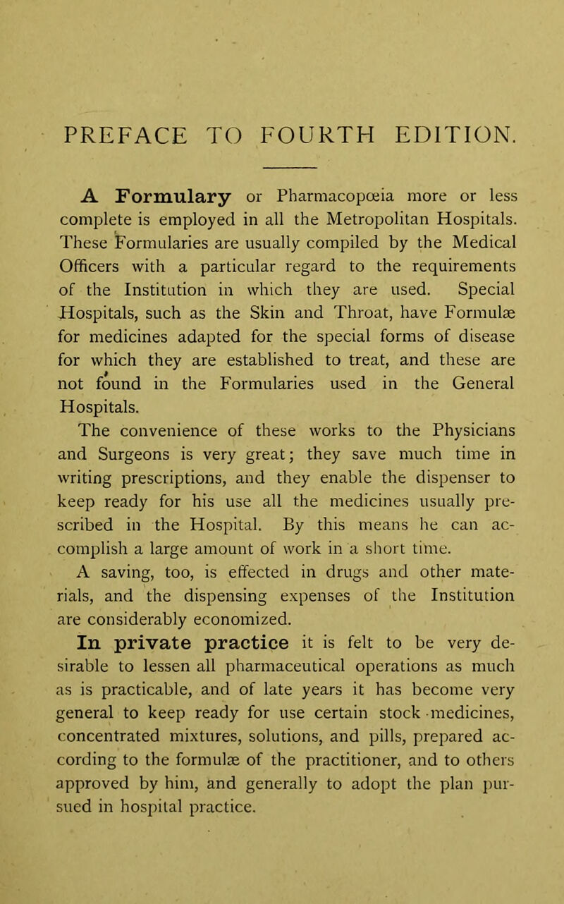 PREFACE TO FOURTH EDITION. A Formulary or Pharmacopoeia more or less complete is employed in all the Metropolitan Hospitals. These Formularies are usually compiled by the Medical Officers with a particular regard to the requirements of the Institution in which they are used. Special Hospitals, such as the Skin and Throat, have Formulae for medicines adapted for the special forms of disease for which they are established to treat, and these are not found in the Formularies used in the General Hospitals. The convenience of these works to the Physicians and Surgeons is very great; they save much time in writing prescriptions, and they enable the dispenser to keep ready for his use all the medicines usually pre- scribed in the Hospital. By this means lie can ac- complish a large amount of work in a short time. A saving, too, is effected in drugs and other mate- rials, and the dispensing expenses of the Institution are considerably economized. In private practice it is felt to be very de- sirable to lessen all pharmaceutical operations as much as is practicable, and of late years it has become very general to keep ready for use certain stock medicines, concentrated mixtures, solutions, and pills, prepared ac- cording to the formulte of the practitioner, and to others approved by him, and generally to adopt the plan pur- sued in hospital practice.
