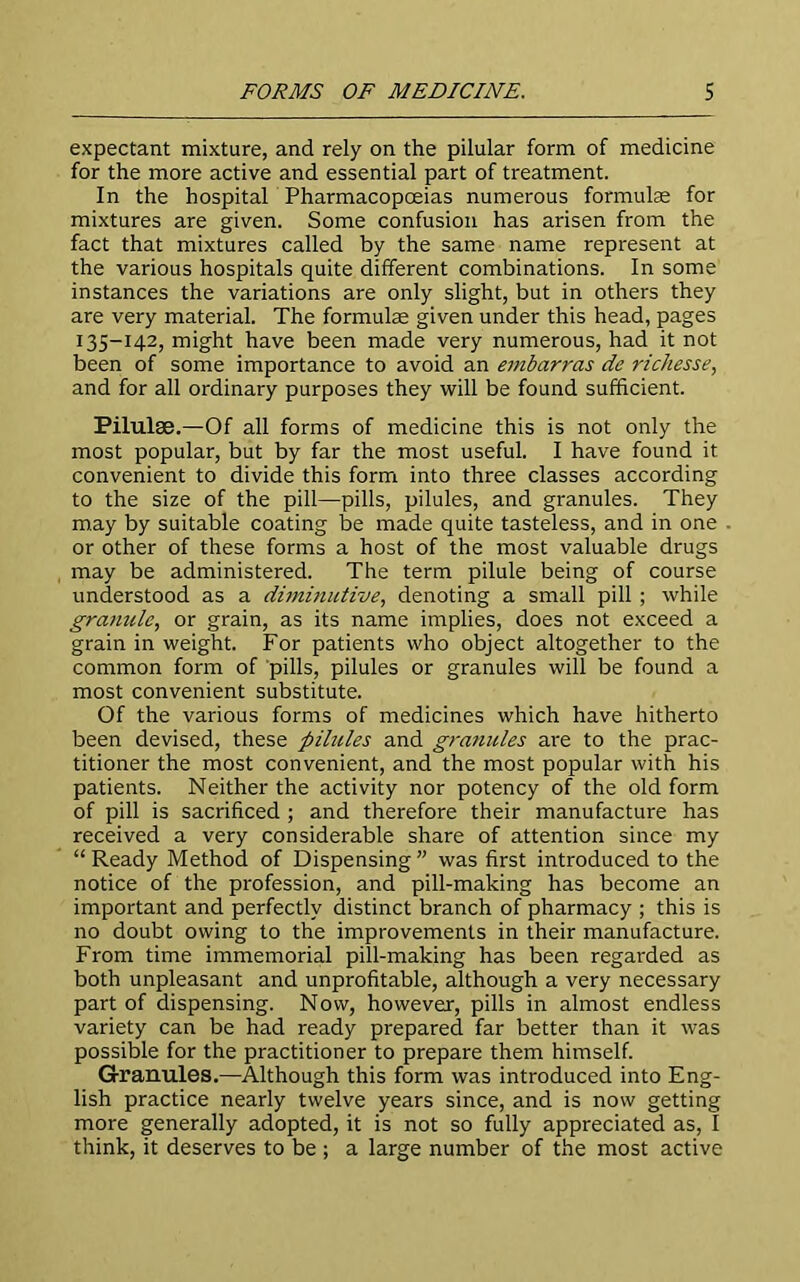 expectant mixture, and rely on the pilular form of medicine for the more active and essential part of treatment. In the hospital Pharmacopoeias numerous formulae for mixtures are given. Some confusion has arisen from the fact that mixtures called by the same name represent at the various hospitals quite different combinations. In some instances the variations are only slight, but in others they are very material. The formulae given under this head, pages 135-142, might have been made very numerous, had it not been of some importance to avoid an embarras de richesse, and for all ordinary purposes they will be found sufficient. Pilulse.—Of all forms of medicine this is not only the most popular, but by far the most useful. I have found it convenient to divide this form into three classes according to the size of the pill—pills, pilules, and granules. They may by suitable coating be made quite tasteless, and in one or other of these forms a host of the most valuable drugs may be administered. The term pilule being of course understood as a diminutive, denoting a small pill ; while granule, or grain, as its name implies, does not exceed a grain in weight. For patients who object altogether to the common form of pills, pilules or granules will be found a most convenient substitute. Of the various forms of medicines which have hitherto been devised, these pilules and granules are to the prac- titioner the most convenient, and the most popular with his patients. Neither the activity nor potency of the old form of pill is sacrificed ; and therefore their manufacture has received a very considerable share of attention since my “Ready Method of Dispensing” was first introduced to the notice of the profession, and pill-making has become an important and perfectly distinct branch of pharmacy ; this is no doubt owing to the improvements in their manufacture. From time immemorial pill-making has been regarded as both unpleasant and unprofitable, although a very necessary part of dispensing. Now, however, pills in almost endless variety can be had ready prepared far better than it was possible for the practitioner to prepare them himself. Granules.—Although this form was introduced into Eng- lish practice nearly twelve years since, and is now getting more generally adopted, it is not so fully appreciated as, I think, it deserves to be ; a large number of the most active