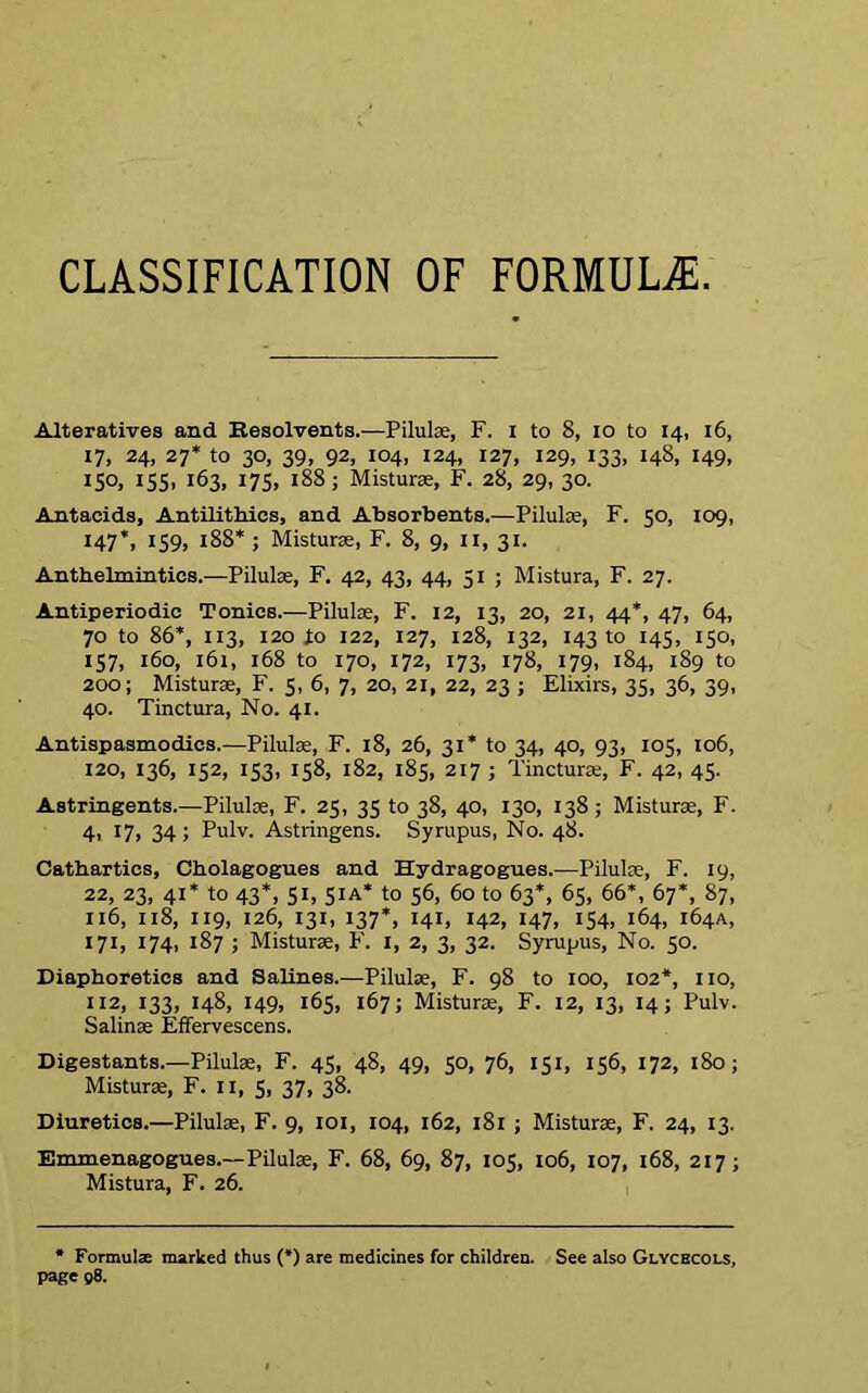 CLASSIFICATION OF FORMULAS. Alteratives and Resolvents.—Pilulse, F. I to 8, io to 14, 16, 17, 24, 27* to 30, 39, 92, 104, 124, 127, 129, 133, 148, 149, IS°. I55» 163, 175, 188; Misturse, F. 28, 29, 30. Antacids, Antilithics, and Absorbents.—Pilules, F. 50, 109, 147’, 159, 188* ; Misturse, F. 8, 9, 11, 31. Anthelmintics.—Pilules, F. 42, 43, 44, 51 ; Mistura, F. 27. Antiperiodic Tonics.—Pilules, F. 12, 13, 20, 21, 44*, 47, 64, 70 to 86*, 113, 120 to 122, 127, 128, 132, 143 to 145, 150, 157, 160, 161, 168 to 170, 172, 173, 178, 179, 184, 189 to 200; Misturse, F. 5, 6, 7, 20, 21, 22, 23 ; Elixirs, 35, 36, 39, 40. Tinctura, No. 41. Antispasmodics.—Pilulse, F. 18, 26, 31* to 34, 40, 93, 105, 106, 120, 136, 152, 153, 158, 182, 185, 217 ; Tincturse, F. 42, 45. Astringents.—Pilulse, F. 25, 35 to 38, 40, 130, 138; Misturse, F. 4, 17, 34; Pulv. Astringens. Syrupus, No. 48. Cathartics, Cholagogu.es and Hydragogues.—Pilulse, F. 19, 22, 23, 41* to 43*, 51, 51A* to 56, 60 to 63*, 65, 66*, 67*, 87, 116, xi8, 119, 126, 131, 137*, 141, 142, 147, 154, 164, 164A, 171, 174, 187 ; Misturse, F. 1, 2, 3, 32. Syrupus, No. 50. Diaphoretics and Salines.—Pilulse, F. 98 to 100, 102*, no, U2, 133, 148, 149, 165, 167; Misturse, F. 12, 13, 14; Pulv. Salinse Effervescens. Digestants.—Pilulse, F. 45, 48, 49, 50, 76, 151, 156, 172, 180 ; Misturse, F. 11, 5, 37, 38. Diuretics.—Pilulse, F. 9, 101, 104, 162, 181 ; Misturse, F. 24, 13. Emmenagogues.— Pilulse, F. 68, 69, 87, 105, 106, 107, 168, 217; Mistura, F. 26. * Formulae marked thus (*) are medicines for children. See also Glycbcols, page 98.