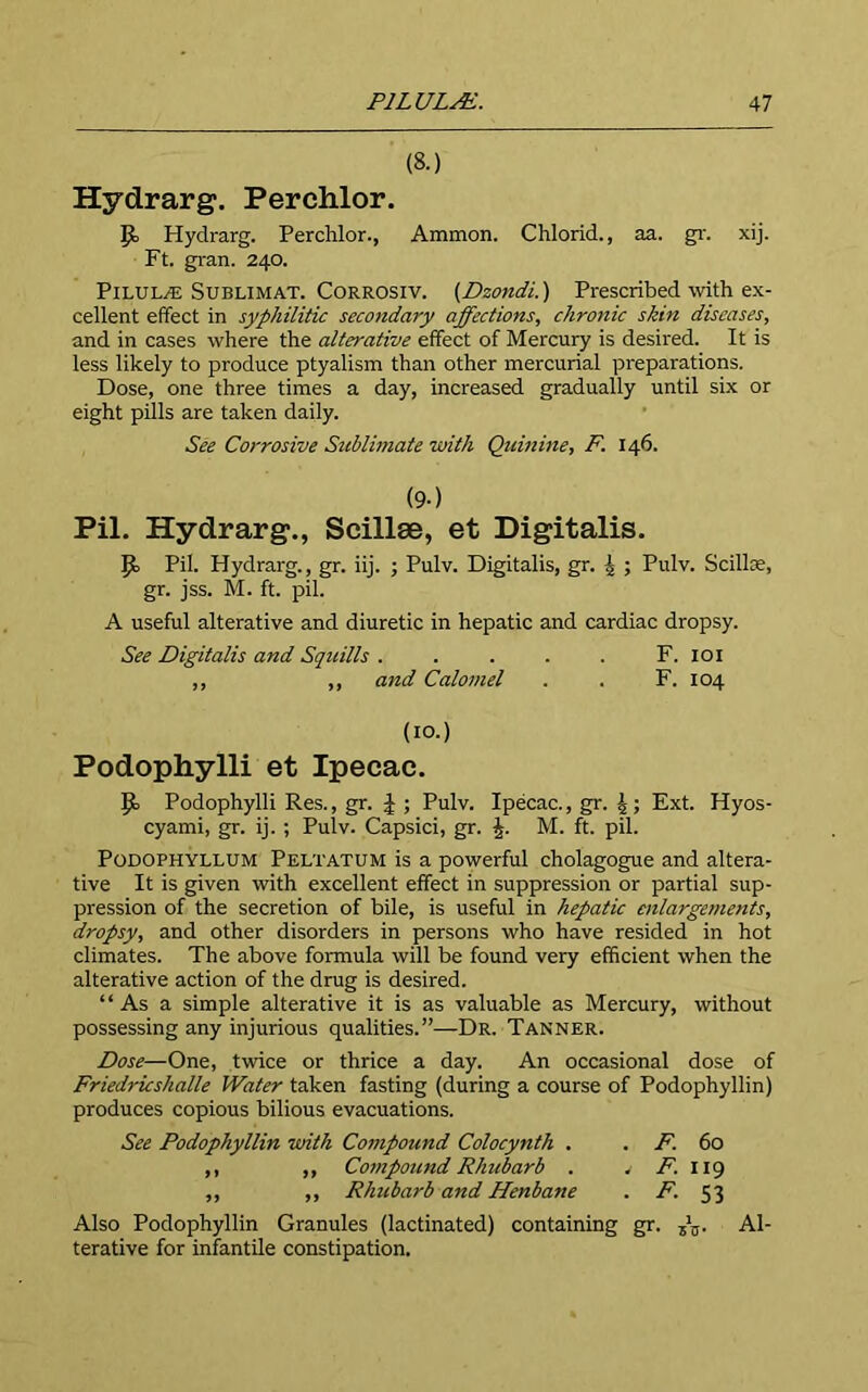 (8.) Hydrarg. Perchlor. Hydrarg. Perchlor., Ammon. Chlorid., aa. gr. xij. Ft. gran. 240. Pilule Sublimat. Corrosiv. (Dzondi.) Prescribed with ex- cellent effect in syphilitic secondary affections, chronic skin diseases, and in cases where the alterative effect of Mercury is desired. It is less likely to produce ptyalism than other mercurial preparations. Dose, one three times a day, increased gradually until six or eight pills are taken daily. See Corrosive Sublimate with Quinine, F. 146. (9-) Pil. Hydrarg., Scillse, et Digitalis. Pil. Hydrarg., gr. iij. ; Pulv. Digitalis, gr. ^ ; Pulv. Scillce, gr. jss. M. ft. pil. A useful alterative and diuretic in hepatic and cardiac dropsy. See Digitalis and Squills ..... F. 101 ,, ,, and Calomel . . F. 104 (10.) Podophylli et Ipecac. £0 Podophylli Res., gr. | ; Pulv. Ipecac., gr. Ext. Hyos- cyami, gr. ij. ; Pulv. Capsici, gr. £. M. ft. pil. Podophyllum Peltatum is a powerful cholagogue and altera- tive It is given with excellent effect in suppression or partial sup- pression of the secretion of bile, is useful in hepatic enlargements, dropsy, and other disorders in persons who have resided in hot climates. The above formula will be found very efficient when the alterative action of the drug is desired. “As a simple alterative it is as valuable as Mercury, without possessing any injurious qualities.”—Dr. Tanner. Dose—One, twice or thrice a day. An occasional dose of Friedricshalle Water taken fasting (during a course of Podophyllin) produces copious bilious evacuations. See Podophyllin with Compound Colocynth . . F. 60 ,, ,, Compound Rhubarb . . F. 119 ,, ,, Rhubarb and Henbane . F. 53 Also Podophyllin Granules (lactinated) containing gr. ,’j,- Al- terative for infantile constipation.