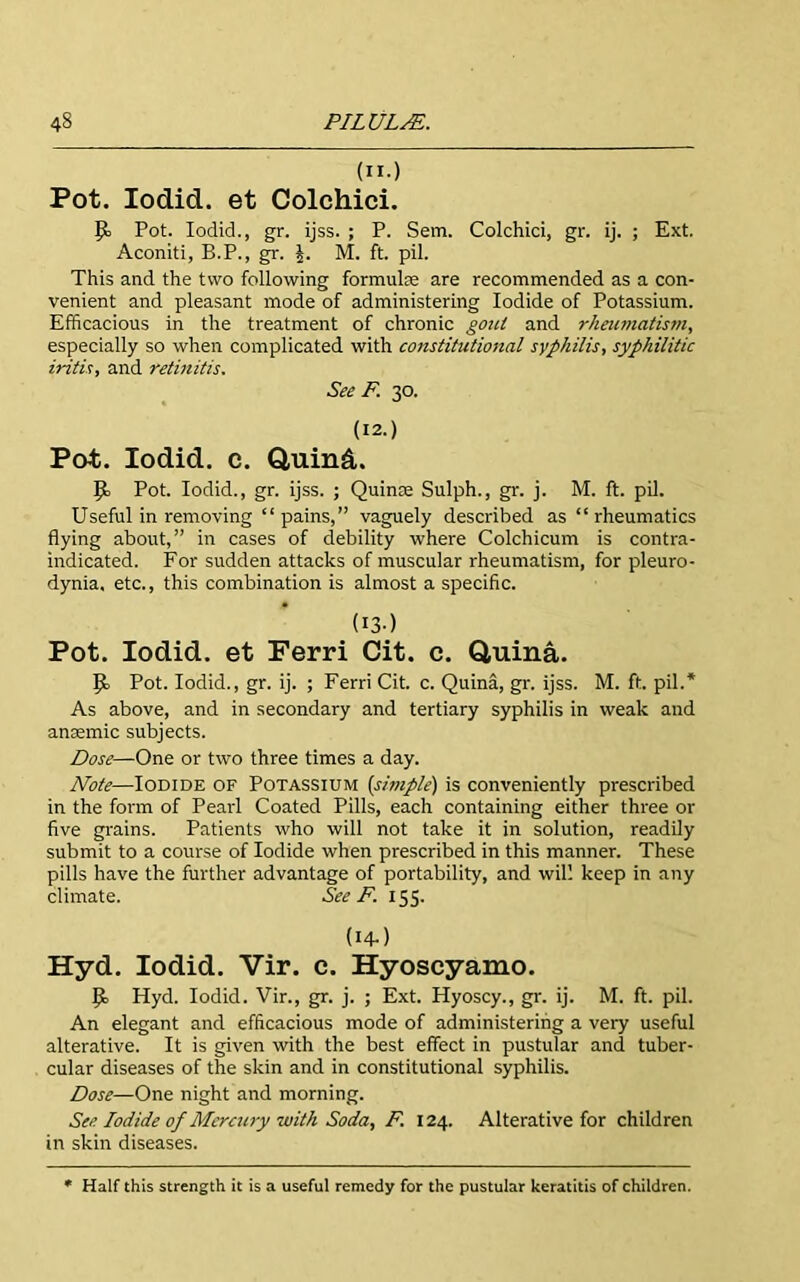 (n.) Pot. Iodid. et Colchici. Pot. Iodid., gr. ijss. ; P. Sem. Colchici, gr. ij. ; Ext. Aconiti, B.P., gr. J. M. ft. pil. This and the two following formula are recommended as a con- venient and pleasant mode of administering Iodide of Potassium. Efficacious in the treatment of chronic gout and rheumatistn, especially so when complicated with constitutional syphilis, syphilitic iritis, and retinitis. See F. 30. (12.) Pot. Iodid. c. Q,uind. P> Pot. Iodid., gr. ijss. ; Quince Sulph., gr. j. M. ft. pil. Useful in removing “ pains,” vaguely described as “ rheumatics flying about,” in cases of debility where Colchicum is contra- indicated. For sudden attacks of muscular rheumatism, for pleuro- dynia, etc., this combination is almost a specific. (I3-) Pot. Iodid. et Ferri Cit. c. Quina. Pot. Iodid., gr. ij. ; Ferri Cit. c. Quina, gr. ijss. M. ft. pil.* As above, and in secondary and tertiary syphilis in weak and anamic subjects. Dose—One or two three times a day. Note—Iodide of Potassium {simple) is conveniently prescribed in the form of Pearl Coated Pills, each containing either three or five grains. Patients who will not take it in solution, readily submit to a course of Iodide when prescribed in this manner. These pills have the further advantage of portability, and will keep in any climate. See F. 155. (I4-) Hyd. Iodid. Vir. c. Hyoscyamo. IJ. Hyd. Iodid. Vir., gr. j. ; Ext. Hyoscy., gr. ij. M. ft. pil. An elegant and efficacious mode of administering a very useful alterative. It is given with the best effect in pustular and tuber- cular diseases of the skin and in constitutional syphilis. Dose—One night and morning. See Iodide of Mercury with Soda, F. 124. Alterative for children in skin diseases. Half this strength it is a useful remedy for the pustular keratitis of children.