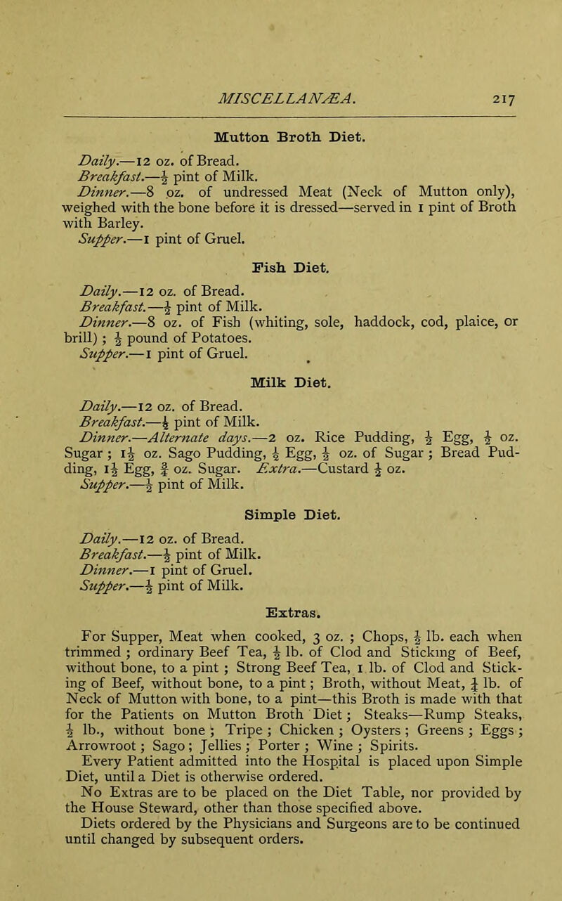 Mutton Broth. Diet. Daily.—12 oz. of Bread. Breakfast.—J pint of Milk. Dinner.—8 oz. of undressed Meat (Neck of Mutton only), weighed with the bone before it is dressed—served in I pint of Broth with Barley. Supper.—i pint of Gruel. Pish Diet. Daily.—12 oz. of Bread. Breakfast.—£ pint of Milk. Dinner.—8 oz. of Fish (whiting, sole, haddock, cod, plaice, or brill) ; | pound of Potatoes. Stipper.—1 pint of Gruel. Milk Diet. Daily.—12 oz. of Bread. Breakfast.—£ pint of Milk. Dinner.—Alternate days.—2 oz. Rice Pudding, 5 Egg, J oz. Sugar ; ij oz. Sago Pudding, 4 Egg, J oz. of Sugar ; Bread Pud- ding, I5 Egg, f oz. Sugar. Extra.—Custard J oz. Supper.—J pint of Milk. Simple Diet. Daily.—12 oz. of Bread. Breakfast.—J pint of Milk. Dinner.—1 pint of Gruel. Supper.—J pint of Milk. Extras. For Supper, Meat when cooked, 3 oz. ; Chops, \ lb. each when trimmed ; ordinary Beef Tea, J lb. of Clod and Sticking of Beef, without bone, to a pint ; Strong Beef Tea, 1 lb. of Clod and Stick- ing of Beef, without bone, to a pint; Broth, without Meat, J lb. of Neck of Mutton with bone, to a pint—this Broth is made with that for the Patients on Mutton Broth Diet; Steaks—Rump Steaks, \ lb., without bone ; Tripe ; Chicken ; Oysters ; Greens ; Eggs ; Arrowroot; Sago ; Jellies ; Porter ; Wine ; Spirits. Every Patient admitted into the Hospital is placed upon Simple Diet, until a Diet is otherwise ordered. No Extras are to be placed on the Diet Table, nor provided by the House Steward, other than those specified above. Diets ordered by the Physicians and Surgeons are to be continued until changed by subsequent orders.