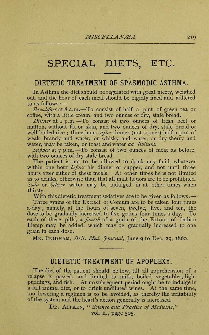 SPECIAL DIETS, ETC. DIETETIC TREATMENT OF SPASMODIC ASTHMA. In Asthma the diet should be regulated with great nicety, weighed out, and the hour of each meal should be rigidly fixed and adhered to as follows :— Breakfast at 8 a.m.—To consist of half a pint of green tea or coffee, with a little cream, and two ounces of dry, stale bread. Dinner at 1 p.m.—To consist of two ounces of fresh beef or mutton, without fat or skin, and two ounces of dry, stale bread or well-boiled rice ; three hours after dinner (not sooner) half a pint of weak brandy and water, or whisky and water, or dry sherry and water, may be taken, or toast and water ad libitum. Stipper at 7 p.m.—To consist of two ounces of meat as before, with two ounces of dry stale bread. The patient is not to be allowed to drink any fluid whatever within one hour before his dinner or supper, and not until three hours after either of these meals. At other times he is not limited as to drinks, otherwise than that all malt liquors are to be prohibited. Soda or Seltzer water may be indulged in at other times when thirsty. With this dietetic treatment sedatives are to be given as follows :— Three grains of the Extract of Conium are to be taken four times a-day; namely, at the hours of seven, twelve, five, and ten, the dose to be gradually increased to five grains four times a-day. To each of these pills, a fourth of a grain of the Extract of Indian Hemp may be added, which may be gradually increased to one grain in each dose. Mr. Pridham, Brit. Med. Journal, June 9 to Dec. 29, i860. DIETETIC TREATMENT OF APOPLEXY. The diet of the patient should be low, till all apprehension of a relapse is passed, and limited to milk, boiled vegetables, light puddings, and fish. At no subsequent period ought he to indulge in a full animal diet, or to drink undiluted wines. At the same time, too lowering a regimen is to be avoided, as thereby the irritability of the system and the heart’s action generally is increased. Dr. Aitken, “ Science and Practice of Medicine, vol. ii., page 505.
