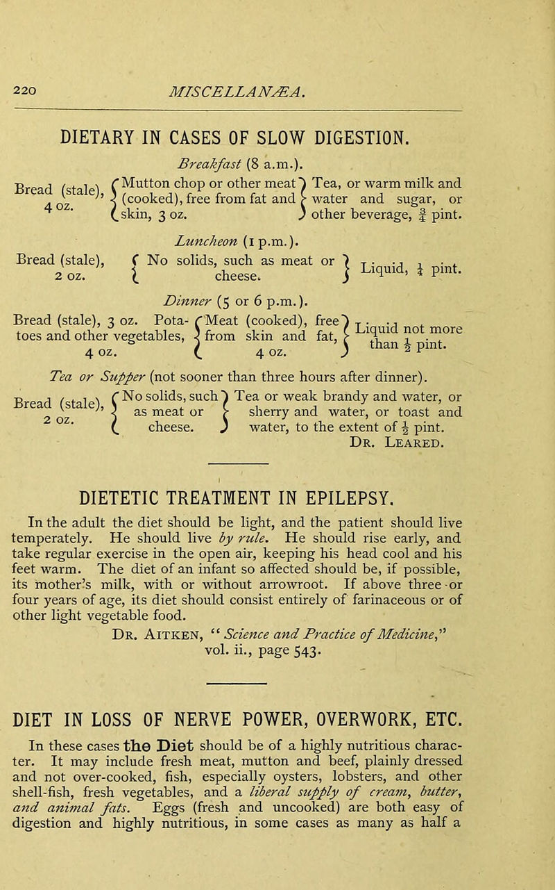 DIETARY IN CASES OF SLOW DIGESTION. Breakfast (8 a.m.). Bread Cstal 1 (Mutton chop or other meat } Tea, or warm milk and 4 oz ’ ) (co°ked), free from fat and £ water and sugar, or ^ ' (.skin, 3 oz. ' other beverage, £ pint. Liquid, J pint. Luncheon (i p.m.}. Bread (stale), C No solids, such as meat or 2 oz. ^ cheese. Dinner (5 or 6 p.m.). Bread (stale), 3 oz. Pota- (Meat (cooked), free} T . ., top«; artrl ofhpr vpo-pf-aKIps. 3 fmm sVin anH fat? >■ ] toes and other vegetables, 4 oz skin and 4 oz. } than J pint. Tea or Supper (not sooner than three hours after dinner). R j / t 1 s (No solids, such} Tea or weak brandy and water, or rea is a e;, ^ ag meat or C sherry and water, or toast and J water, to the extent of -J pint. Dr. Leared. 2 oz. cheese. DIETETIC TREATMENT IN EPILEPSY. In the adult the diet should be light, and the patient should live temperately. He should live by rule. He should rise early, and take regular exercise in the open air, keeping his head cool and his feet warm. The diet of an infant so affected should be, if possible, its mother’s milk, with or without arrowroot. If above three-or four years of age, its diet should consist entirely of farinaceous or of other light vegetable food. Dr. Aitken, “ Science and Practice of Medicine, vol. ii., page 543. DIET IN LOSS OF NERVE POWER, OVERWORK, ETC. In these cases the Diet should be of a highly nutritious charac- ter. It may include fresh meat, mutton and beef, plainly dressed and not over-cooked, fish, especially oysters, lobsters, and other shell-fish, fresh vegetables, and a liberal supply of crea7n, butter, and animal fats. Eggs (fresh and uncooked) are both easy of digestion and highly nutritious, in some cases as many as half a