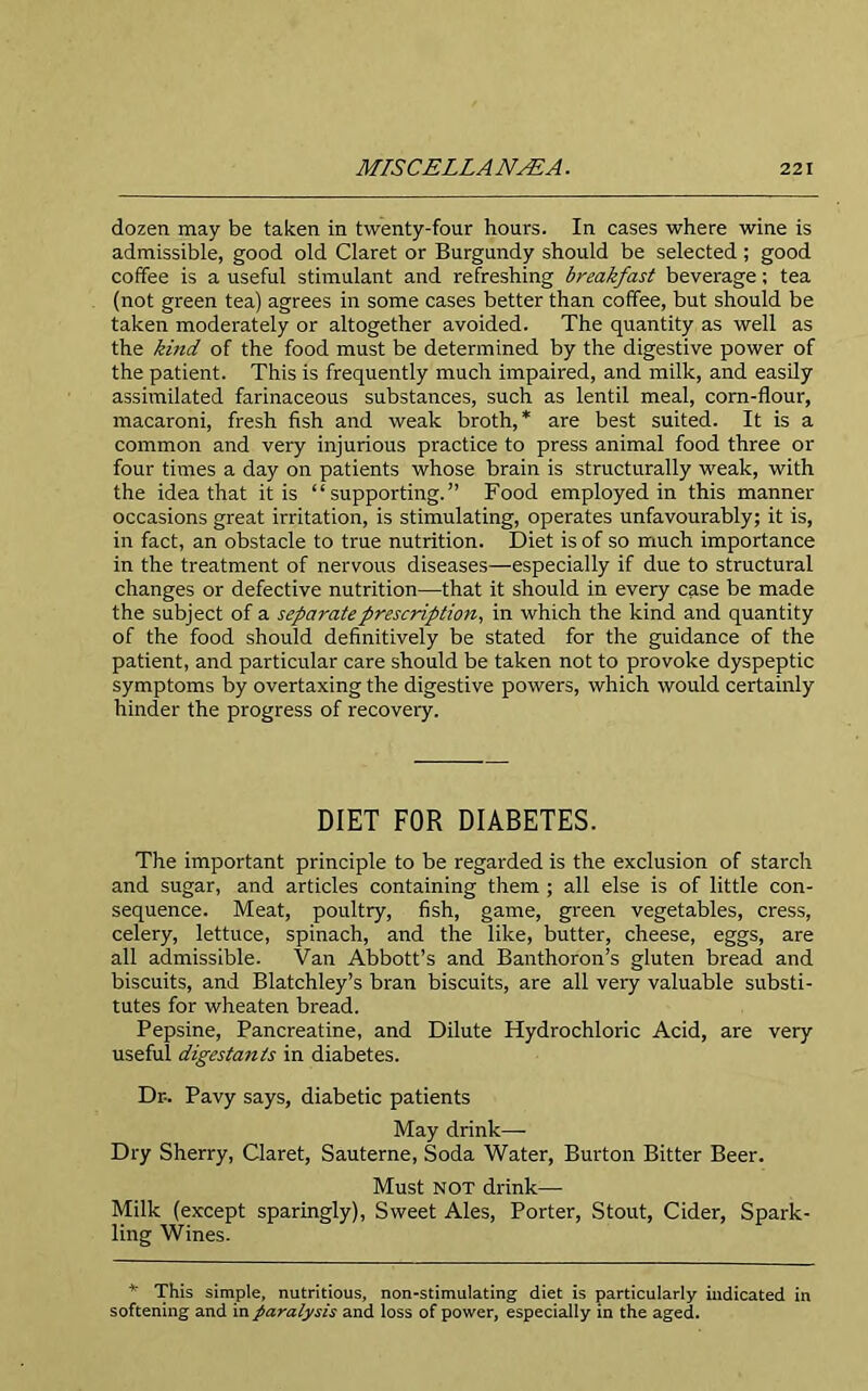 dozen may be taken in twenty-four hours. In cases where wine is admissible, good old Claret or Burgundy should be selected ; good coffee is a useful stimulant and refreshing breakfast beverage; tea (not green tea) agrees in some cases better than coffee, but should be taken moderately or altogether avoided. The quantity as well as the kind of the food must be determined by the digestive power of the patient. This is frequently much impaired, and milk, and easily assimilated farinaceous substances, such as lentil meal, corn-flour, macaroni, fresh fish and weak broth,* are best suited. It is a common and very injurious practice to press animal food three or four times a day on patients whose brain is structurally weak, with the idea that it is “supporting.” Food employed in this manner occasions great irritation, is stimulating, operates unfavourably; it is, in fact, an obstacle to true nutrition. Diet is of so much importance in the treatment of nervous diseases—especially if due to structural changes or defective nutrition—that it should in every case be made the subject of a separate prescription, in which the kind and quantity of the food should definitively be stated for the guidance of the patient, and particular care should be taken not to provoke dyspeptic symptoms by overtaxing the digestive powers, which would certainly hinder the progress of recovery. DIET FOR DIABETES. The important principle to be regarded is the exclusion of starch and sugar, and articles containing them ; all else is of little con- sequence. Meat, poultry, fish, game, green vegetables, cress, celery, lettuce, spinach, and the like, butter, cheese, eggs, are all admissible. Van Abbott’s and Banthoron’s gluten bread and biscuits, and Blatchley’s bran biscuits, are all very valuable substi- tutes for wheaten bread. Pepsine, Pancreatine, and Dilute Hydrochloric Acid, are very useful digestan/s in diabetes. Dr- Pavy says, diabetic patients May drink—- Dry Sherry, Claret, Sauterne, Soda Water, Burton Bitter Beer. Must NOT drink— Milk (except sparingly), Sweet Ales, Porter, Stout, Cider, Spark- ling Wines. * This simple, nutritious, non-stimulating diet is particularly indicated in softening and in paralysis and loss of power, especially in the aged.