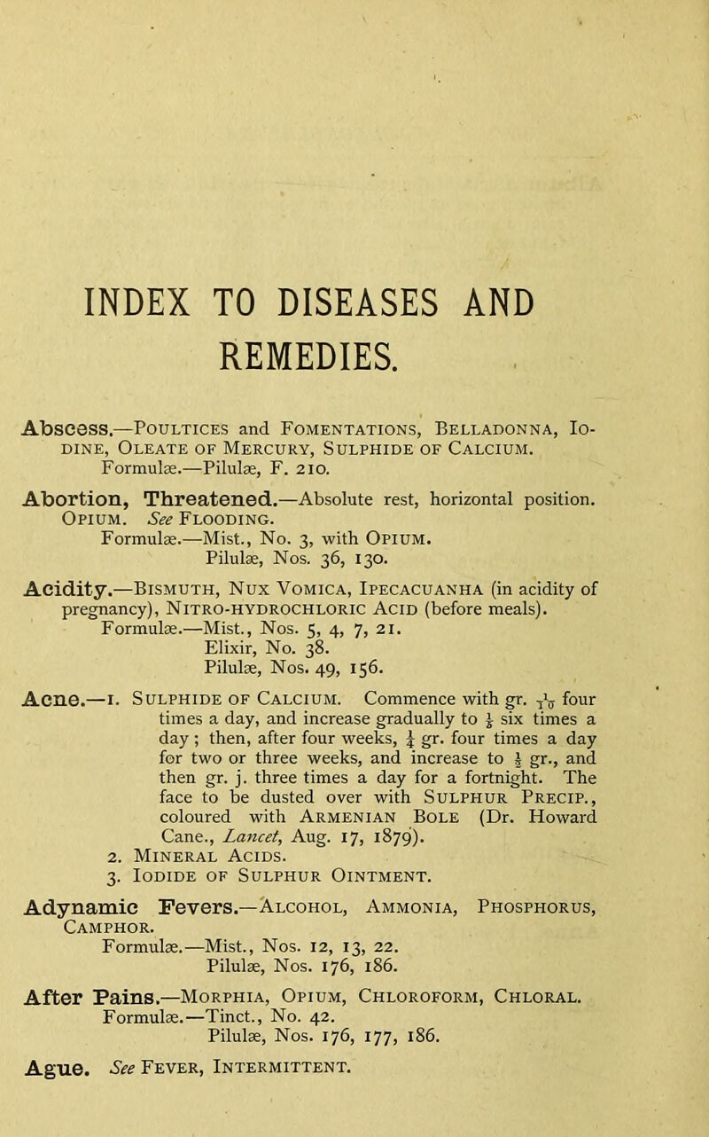 INDEX TO DISEASES AND REMEDIES. Abscess.—Poultices and Fomentations, Belladonna, Io- dine, Oleate of Mercury, Sulphide of Calcium. Formulae.—Pilulae, F. 210. Abortion, Threatened.—Absolute rest, horizontal position. Opium. See Flooding. Formulae.—Mist., No. 3, with Opium. Pilulse, Nos. 36, 130. Acidity.—Bismuth, Nux Vomica, Ipecacuanha (in acidity of pregnancy), Nitro-hydrochloric Acid (before meals). Formulae.—Mist., Nos. 5, 4, 7, 21. Elixir, No. 38. Pilulae, Nos. 49, 156. Acne.—1. Sulphide of Calcium. Commence with gr. ^ four times a day, and increase gradually to £ six times a day ; then, after four weeks, 5 gr. four times a day for two or three weeks, and increase to I gr., and then gr. j. three times a day for a fortnight. The face to be dusted over with Sulphur Precip. , coloured with Armenian Bole (Dr. Howard Cane., Lancet, Aug. 17, 1879). 2. Mineral Acids. 3. Iodide of Sulphur Ointment. Adynamic Fevers.—Alcohol, Ammonia, Phosphorus, Camphor. Formulae.—Mist., Nos. 12, 13, 22. Pilulae, Nos. 176, 186. After Pains.—Morphia, Opium, Chloroform, Chloral. Formulae.—Tinct., No. 42. Pilulae, Nos. 176, 177, 186. Ague. See Fever, Intermittent.