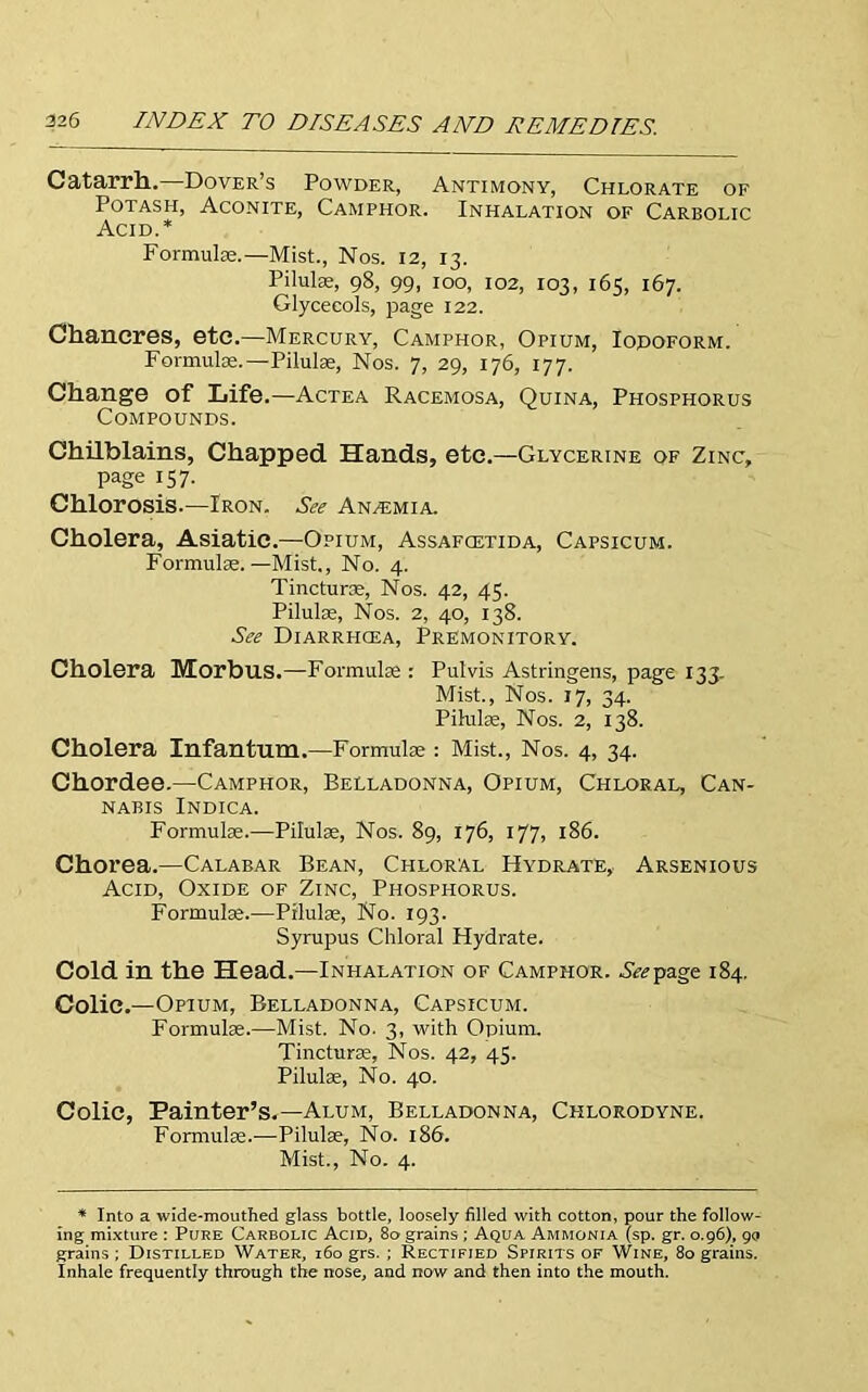 Catarrh.. Dover’s Powder, Antimony, Chlorate of Potash, Aconite, Camphor. Inhalation of Carbolic Acid.* Formulae.—Mist., Nos. 12, 13. Pilulae, 98, 99, 100, 102, 103, 165, 167. Glycecols, page 122. Chancres, etc.—Mercury, Camphor, Opium, Iodoform. Formulae.—Pilulae, Nos. 7, 29, 176, 177. Change of Life.—Actea Racemosa, Quina, Phosphorus Compounds. Chilblains, Chapped. Hands, etc.—Glycerine of Zinc, page 157. Chlorosis.—Iron. See Anemia. Cholera, Asiatic.—Opium, Assafcetida, Capsicum. Formulae.—Mist., No. 4. Tincturae, Nos. 42, 45. Pilulae, Nos. 2, 40, 138. See Diarrpicea, Premonitory. Cholera Morbus.—Formulae: Pulvis Astringens, page 133. Mist., Nos. 17, 34. Pilulae, Nos. 2, 138. Cholera Infantum.—Formulae : Mist., Nos. 4, 34. Chordee.—Camphor, Belladonna, Opium, Chloral, Can- nabis Indica. Formulae.—Pilulae, Nos. 89, 176, 177, 186. Chorea.—Calabar Bean, Chloral Hydrate, Arsenious Acid, Oxide of Zinc, Phosphorus. Formulae.—Pilulae, No. 193. Syrupus Chloral Hydrate. Cold in the Head.—Inhalation of Camphor. Seepage 184. Colic.—Opium, Belladonna, Capsicum. Formulae.—Mist. No. 3, with Opium. Tincturae, Nos. 42, 45. Pilulae, No. 40. Colic, Painter’s.—Alum, Belladonna, Chlorodyne. Formulae..—Pilulae, No. 186. Mist., No. 4. * Into a wide-mouthed glass bottle, loosely filled with cotton, pour the follow- ing mixture : Pure Carbolic Acid, 80 grains; Aqua Ammonia (sp. gr. 0.96), 90 grains ; Distilled Water, 160 grs.; Rectified Spirits of Wine, 80 grains. Inhale frequently through the nose, and now and then into the mouth.